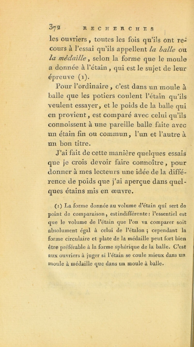 les ouvriers, toutes les fois qu’ils ont re- cours à l’essai qu’ils appellent la balle ou la médaille, selon la forme que le moule a donnée à l’étain , qui est le sujet de leur épreuve (1). Pour l’ordinaire , c’est dans un moule à balle que les potiers coulent l’étain qu’ils veulent essayer, et le poids de la balle qui en provient, est comparé avec celui qu’ils connoissent à une pareille balle faite avec un étain lin ou commun, l’un et l’autre à un bon titre. J’ai fait de cette manière quelques essais que je crois devoir faire connoître , pour donner à mes lecteurs une idée de la diffé- rence de poids que j’ai aperçue dans quel- ques étains mis en œuvre. (1) La forme donnée au volume d’étain qui sert de point de comparaison, est indifférente : l’essentiel est que le volume de l’étain que l’on va comparer soit absolument égal à celui de l’étalon ; cependant la forme circulaire et plate de la médaille peut fort bien être préférable à la forme sphérique de la balle. C’est aux ouvriers à juger si l'étain se coule mieux dans un moule à médaille que dans un moule à balle.