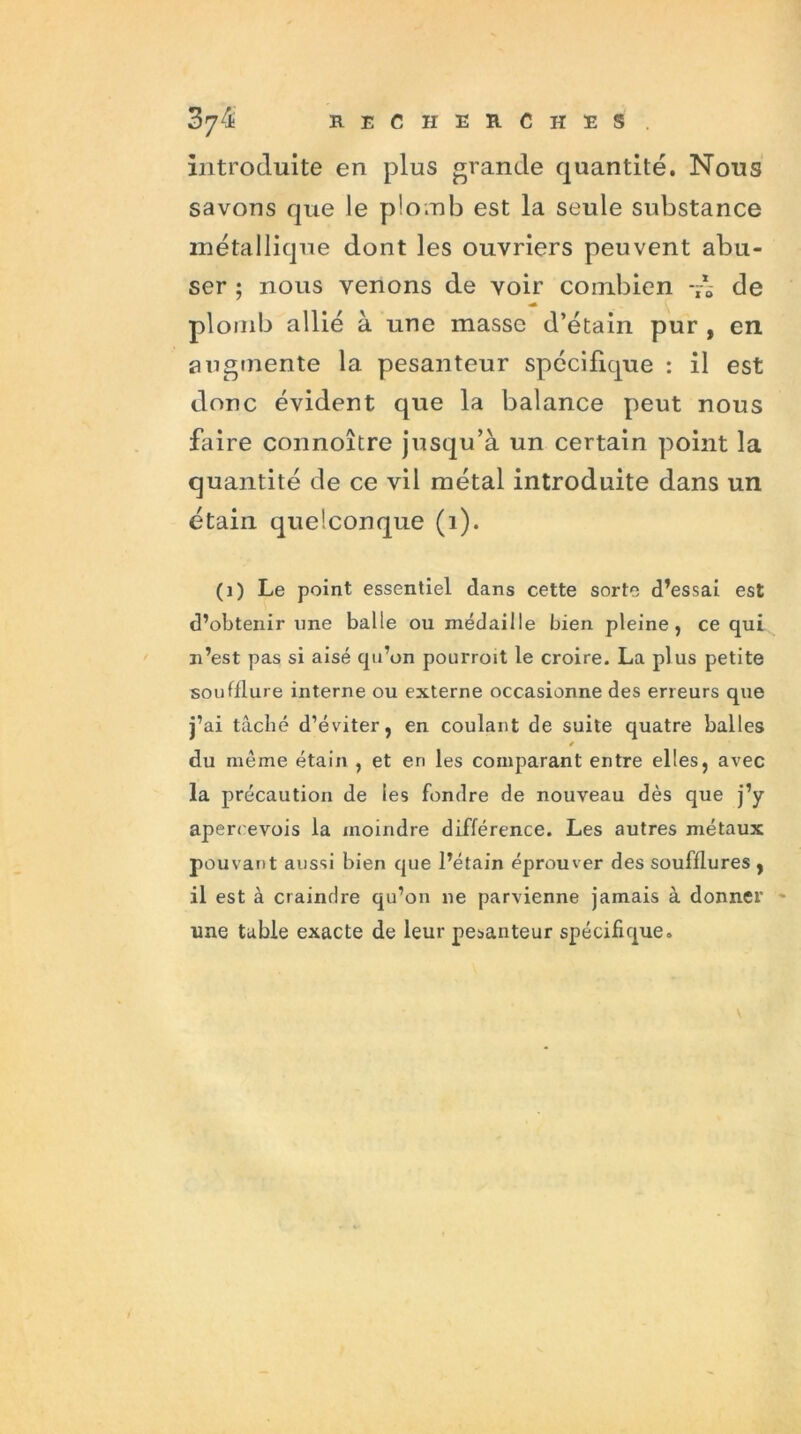 introduite en plus grande quantité. Nous savons que le plomb est la seule substance métallique dont les ouvriers peuvent abu- ser ; nous venons de voir combien de plomb allié à une masse d’étain pur , en augmente la pesanteur spécifique : il est donc évident que la balance peut nous faire connoître jusqu’à un certain point la quantité de ce vil métal introduite dans un étain quelconque (1). (1) Le point essentiel dans cette sorte d’essai est d’obtenir une balle ou médaille bien pleine, ce qui n’est pas si aisé qu’on pourroit le croire. La plus petite soufflure interne ou externe occasionne des erreurs que j’ai tâché d’éviter, en coulant de suite quatre balles * du même étain , et en les comparant entre elles, avec la précaution de les fondre de nouveau dès que j’y apereevois la moindre différence. Les autres métaux pouvant aussi bien que l’étain éprouver des soufflures , il est à craindre qu’on ne parvienne jamais à donner une table exacte de leur pesanteur spécifique.