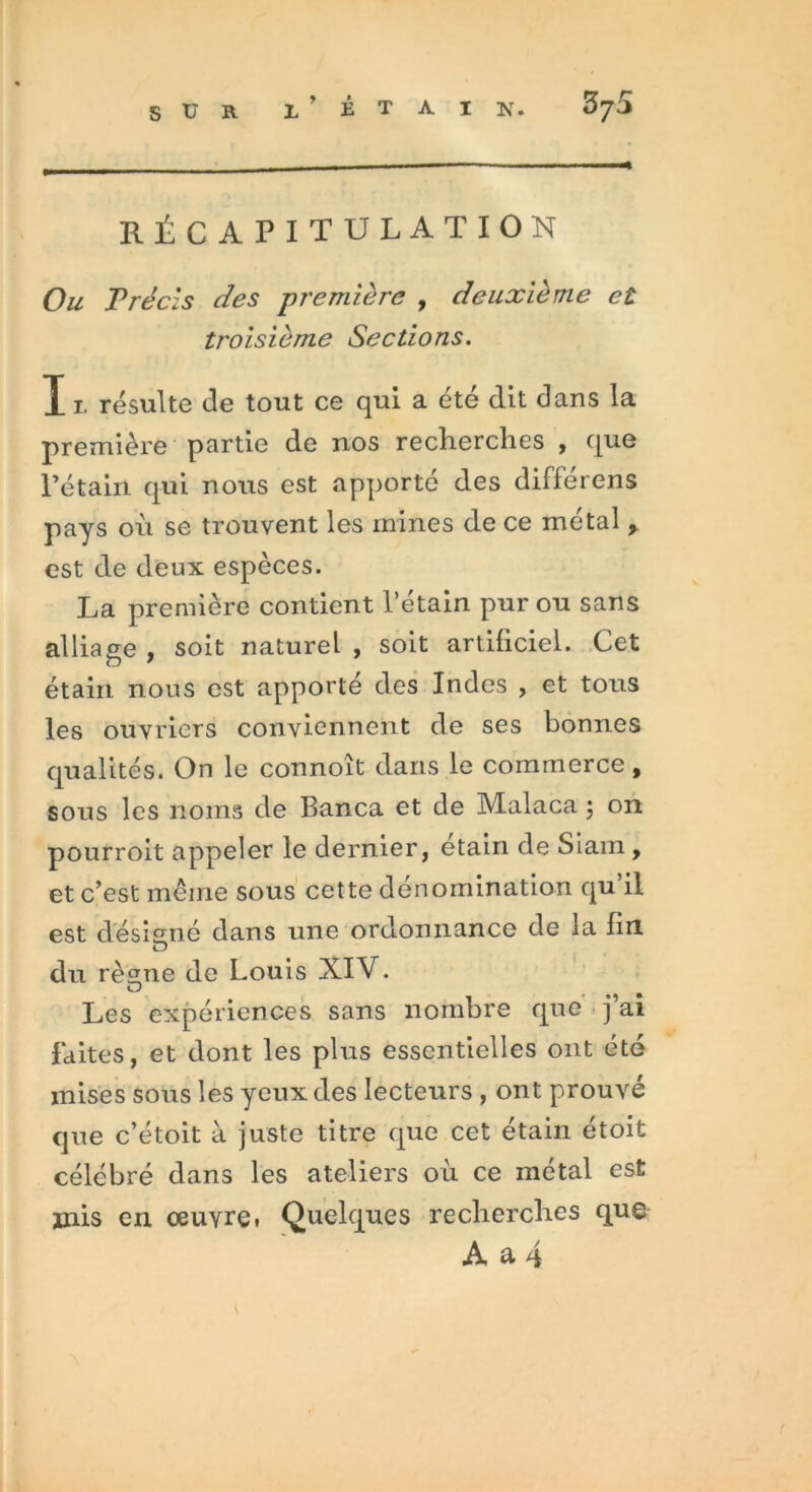 SUR L ’ É T A I N. RÉCAPITULATION Ow Précis des première , deuxième et troisième Sections. X l résulte de tout ce qui a été dit dans la première partie de nos recherches , que Pétain qui nous est apporté des différens pays où se trouvent les mines de ce métal y est de deux espèces. La première contient l’étain pur ou sans alliage , soit naturel , soit artificiel. Cet étain nous est apporté des Indes , et tous les ouvriers conviennent de ses bonnes qualités. On le connoît dans le commerce, sous les noms de Banca et de Malaca ; on pourroit appeler le dernier, etain de Slam , et c’est même sous cette dénomination qu il est désigné dans une ordonnance de la fin O du rèïme de Louis XIV. O Les expériences sans nombre que j ai faites, et dont les plus essentielles ont été mises sous les yeux des lecteurs , ont prouvé que c’étoit à juste titre que cet étain étoit célébré dans les ateliers où ce métal est mis en œuvre. Quelques recherches que