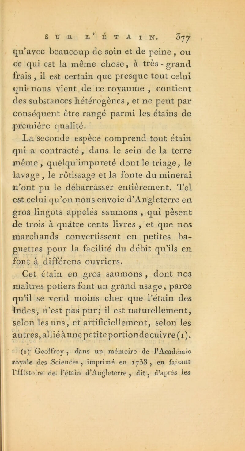 SUR L’ÉTAIS. O77 qu’avec beaucoup de soin et de peine, ou ce qui est la même chose, à très - grand frais , il est certain que presque tout celui qui* nous vient de ce royaume , contient des substances hétérogènes , et ne peut par conséquent être rangé parmi les étains de première qualité. La seconde espèce comprend tout étain qui a contracté , dans le sein de la terre même, quélqu’impureté dont le triage, le lavage , le rôtissage et la fonte du minerai n’ont pu le débarrasser entièrement. Tel est celui qu’on nous envoie d’Angleterre en gros lingots appelés saumons , qui pèsent de trois à quatre cents livres , et que nos marchands convertissent en petites ba- guettes pour la facilité du débit qu’ils en font à différens ouvriers. Cet étain en gros saumons , dont nos maîtres potiers font un grand usage, parce qu’il se vend moins cher que l’étain des Indes, n’est pas pur; il est naturellement, selon les uns, et artificiellement, selon les au très, allié à une petite portion de cuivre (1). (1)' Geoffroy , dans un mémoire de l’Académie royale des Sciences, imprimé en 1738, en faisant THistoire de l’étain d’Angleterre , dit, d’après les