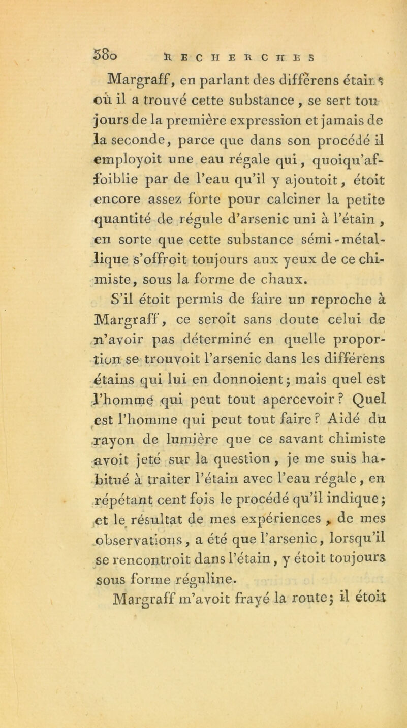 Margraff, en parlant des différer s était s où il a trouvé cette substance , se sert tou jours de la première expression et jamais de la seconde, parce que dans son procédé il employoit une eau régale qui, quoiqu’af- foiblie par de l’eau qu’il y ajoutoit, étoit encore assez forte pour calciner la petite quantité de régule d’arsenic uni à l’étain , en sorte que cette substance sémi-métal- lique s’offroit toujours aux yeux de ce chi- miste, sous la forme de chaux. S’il étoit permis de faire un reproche à Margraff, ce seroit sans doute celui de n’avoir pas déterminé en quelle propor- tion se trouvoit l’arsenic dans les différons étains qui lui en donnoient; mais quel est l’hommë qui peut tout apercevoir ? Quel est l’homme qui peut tout faire ? Aidé du rayon de lumière que ce savant chimiste avoit jeté sur la question , je me suis ha- bitué à traiter l’étain avec l’eau régale, en répétant cent fois le procédé qu’il indique ; et le résultat de mes expériences y de mes observations, a été que l’arsenic, lorsqu’il se rencontroit dans l’étain, y étoit toujours sous forme réguline. Margraff m’avoit frayé la route j il étoit