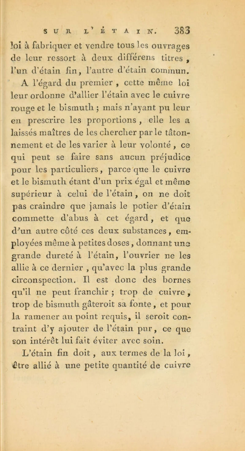 loi à fabriquer et vendre tous les ouvrages de leur ressort à deux différens titres , l’un d’étain fin, l’autre d’étain commun. A l’égard du premier , cette même loi leur ordonne d’allier l’étain avec le cuivre rouge et le bismuth ; mais n’ayant pu leur en prescrire les proportions , elle les a laissés maîtres de les chercher parle tâton- nement et de les varier à leur volonté , ce qui peut se faire sans aucun préjudice pour les particuliers, parce que le cuivre et le bismuth étant d’un prix égal et même supérieur à celui de l’étain , on ne doit pas craindre que jamais le potier d’étain commette d’abus à cet égard, et que d'un autre coté ces deux substances, em- ployées même à petites doses, donnant une grande dureté à l’étain, l’ouvrier ne les allie à ce dernier , qu’avec la plus grande circonspection. Il est donc des bornes qu’il ne peut franchir ; trop de cuivre , trop de bismuth gâteroit sa fonte , et pour la ramener au point requis, il seroit con- traint d’y ajouter de l’étain pur, ce que son intérêt lui fait éviter avec soin. L’étain fin doit , aux termes de la loi, ctre allié à une petite quantité de cuivre