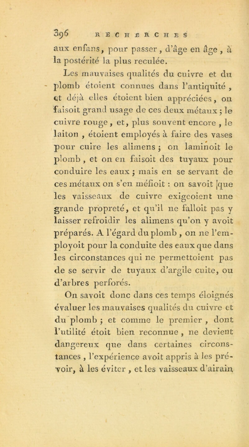 aux enfans, pour passer, d’âge en âge , à la postérité la plus reculée. Les mauvaises qualités du cuivre et du plomb étoient connues dans l’antiquité , et déjà elles étoient bien appréciées, 011 faisoit grand usage de ces deux métaux ; le cuivre rouge, et, plus souvent encore , le laiton , étoient employés à faire des vases pour cuire les alimens $ on laminoit le plomb , et on en faisoit des tuyaux pour conduire les eaux ; mais en se servant de ces métaux on s’en méfioit : on savoit [que les vaisseaux de cuivre exigcoient une grande propreté, et qu’iL ne falloit pas y laisser refroidir les alimens qu’on y avoit préparés. A l’égard du plomb , on ne l’ein- ployoit pour la conduite des eaux que dans les circonstances qui ne permettoient pas de se servir de tuyaux d’argile cuite, ou d’arbres perforés. On savoit donc dans ces temps éloignés évaluer les mauvaises qualités du cuivre et du plomb ; et comme le premier , dont l’utilité étoit bien reconnue , ne devient dangereux que dans certaines circons- tances , l’expérience avoit appris à les pré- voir, à les éviter , et les vaisseaux d’airain