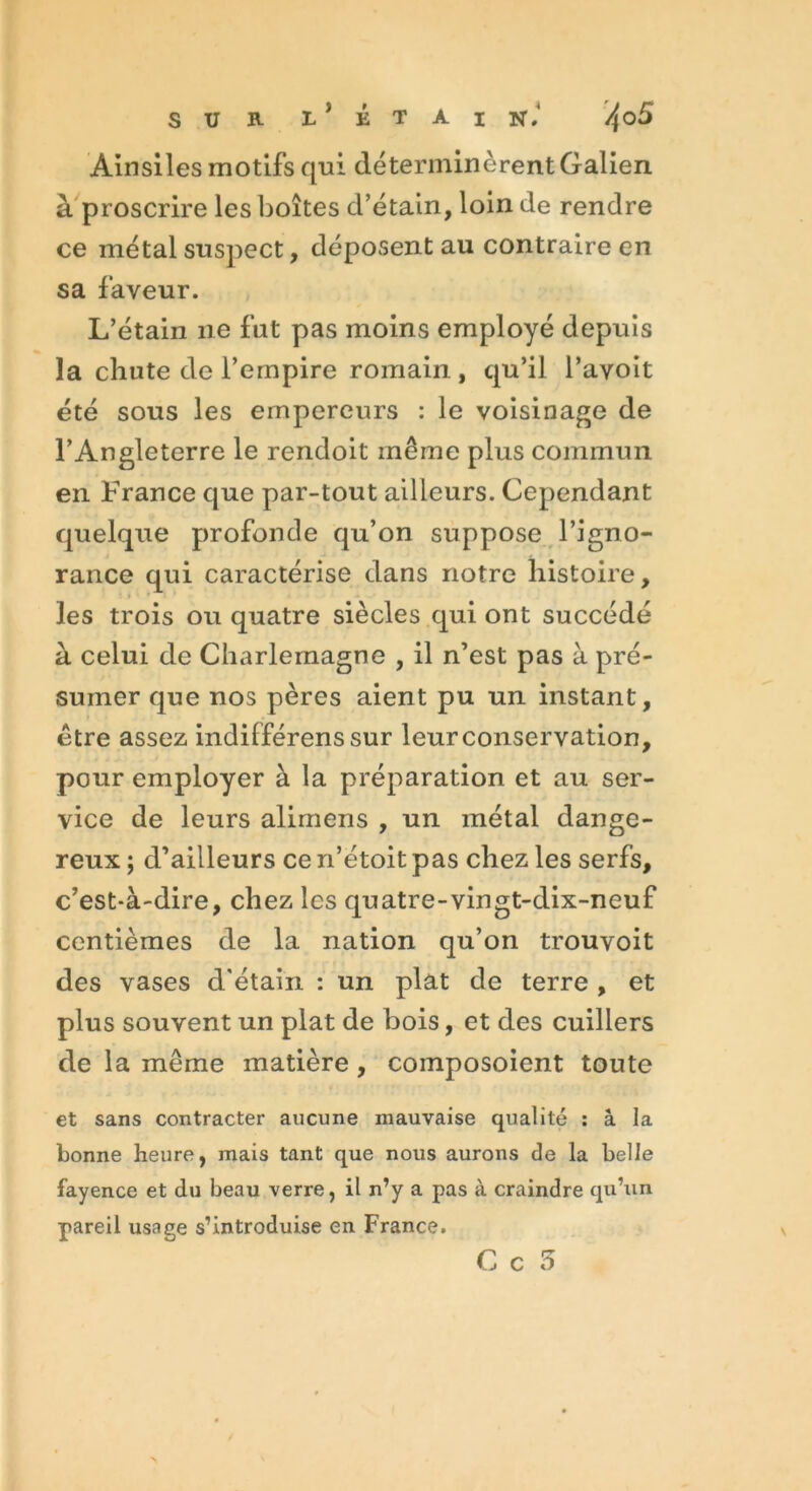 Ainsiles motifs qui déterminèrent Galien à proscrire les boîtes d’étain, loin de rendre ce métal suspect, déposent au contraire en sa faveur. L’étain 11e fut pas moins employé depuis la chute de l’empire romain, qu’il l’avoit été sous les empereurs : le voisinage de l’Angleterre le rendoit même plus commun en France que par-tout ailleurs. Cependant quelque profonde qu’on suppose l’igno- rance qui caractérise dans notre histoire, les trois ou quatre siècles qui ont succédé à celui de Charlemagne , il n’est pas à pré- sumer que nos pères aient pu un instant, être assez indifférenssur leur conservation, pour employer à la préparation et au ser- vice de leurs alimens , un métal dange- reux ; d’ailleurs ce n’etoit pas chez les serfs, c’est-à-dire, chez les quatre-vingt-dix-neuf centièmes de la nation qu’on trouvoit des vases d'étain : un plat de terre , et plus souvent un plat de bois, et des cuillers de la même matière, coinposoient toute et sans contracter aucune mauvaise qualité : à la bonne heure, mais tant que nous aurons de la belle fayence et du beau verre, il n’y a pas à craindre qu’un pareil usage s’introduise en France.