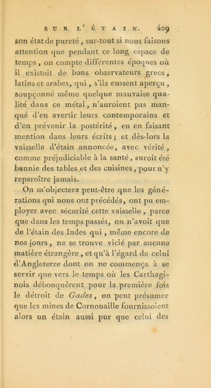 son état de pureté , sur-tout si nous faisons attention que pendant ce long espace de temps , on compte différentes époques où il existoit de bons observateurs grecs , latins et arabes, qui, s’ils eussent aperçu , soupçonné même quelque mauvaise qua- lité dans ce métal, n’auroient pas man- qué d’en avertir leurs contemporains et d’en prévenir la postérité , en en faisant mention dans leurs écrits , et dès-lors la vaisselle d’étain annoncée, avec vérité , comme préjudiciable à la santé, auroit été bannie des tables et des cuisines, pour n’y reparoître jamais. On m’objectera peut-être que les géné- rations qui nous ont précédés, ont pu em- ployer avec sécurité cette vaisselle , parce que dans les temps passés, on n’avoit que de l’étain des Indes qui , même encore de nos jours , ne se trouve vicié par aucune matière étrangère , et qu’à l’égard de celui d’Angleterre dont on ne commença à se servir que vers le temps où les Carthagi- nois débouquèrent pour la première fois le détroit de Gades, on peut présumer que les mines de Cornouaille fournissoîent alors un étain aussi pur que celui des