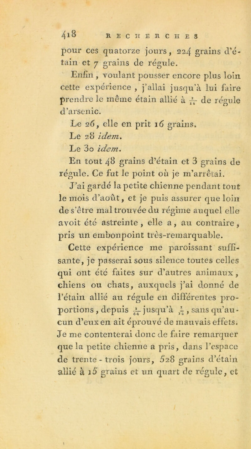 pour ces quatorze jours, 224 grains d’é- tain et 7 grains de régule. Enfin , voulant pousser encore plus loin cette expérience , j’allai jusqu’à lui faire prendre le même étain allié à ~ de régule d’arsenic. Le 26, elle en prit 16 grains. Le 28 idem. Le 3o idem. En tout 43 grains d’étain et 3 grains de régule. Ce fut le point où je m’arrêtai. J’ai gardé la petite chienne pendant tout le mois d’août, et je puis assurer que loin de s’être mal trouvée du régime auquel elle avoit été astreinte , elle a, au contraire , pris un embonpoint très-remarquable. Cette expérience me paroissant suffi- sante, je passerai sous silence toutes celles qui ont été faites sur d’autres animaux, chiens ou chats, auxquels j’ai donné de l’étain allié au régule en différentes pro- portions , depuis ~ jusqu’à i , sans qu’au- cun d’eux en ait éprouvé de mauvais effets. Je me contenterai donc de faire remarquer que la petite chienne a pris, dans l’espace de trente - trois jours, JaS grains d’étain allié à J5 grains et un quart de régule, et \