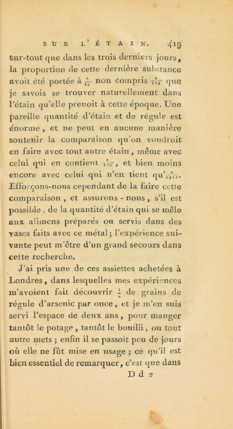 Sur-tout que dans les trois derniers jours, la proportion de cette dernière substance a voit été portée à ~~ non Compris rîr que je savois se trouver naturellement dans rétain qu'elle prenoit à cette époque. Une pareille quantité d’étain et de régule est énorme , et ne peut en aucune manière soutenir la comparaison qu’on voudroit en faire avec tout autre étain, même avec celui qui en contient 5*r, et bien moins encore avec celui qui n’en tient quY,V*. Efforçons-nous cependant de la faire cette comparaison , et assurons - nous , s’il est possible . de la quantité d’étain qui se mêle aux aliincns préparés ou servis dans des yases faits avec ce métal5 l’expérience sui- vante peut m’être d’un grand secours dans cette recherche. J’ai pris une de ces assiettes achetées à Londres, dans lesquelles mes expériences m’avoient fait découvrir - de grains de régule d’arsenic par once , et je m’en suis servi l’espace de deux ans, pour manger tantôt le potage , tantôt le bouilli, ou tout autre mets ; enfin il se passoit peu de jours où elle ne fût mise en usage ; ce qu’il est bien essentiel de remarquer, c’est que dans D d 5?