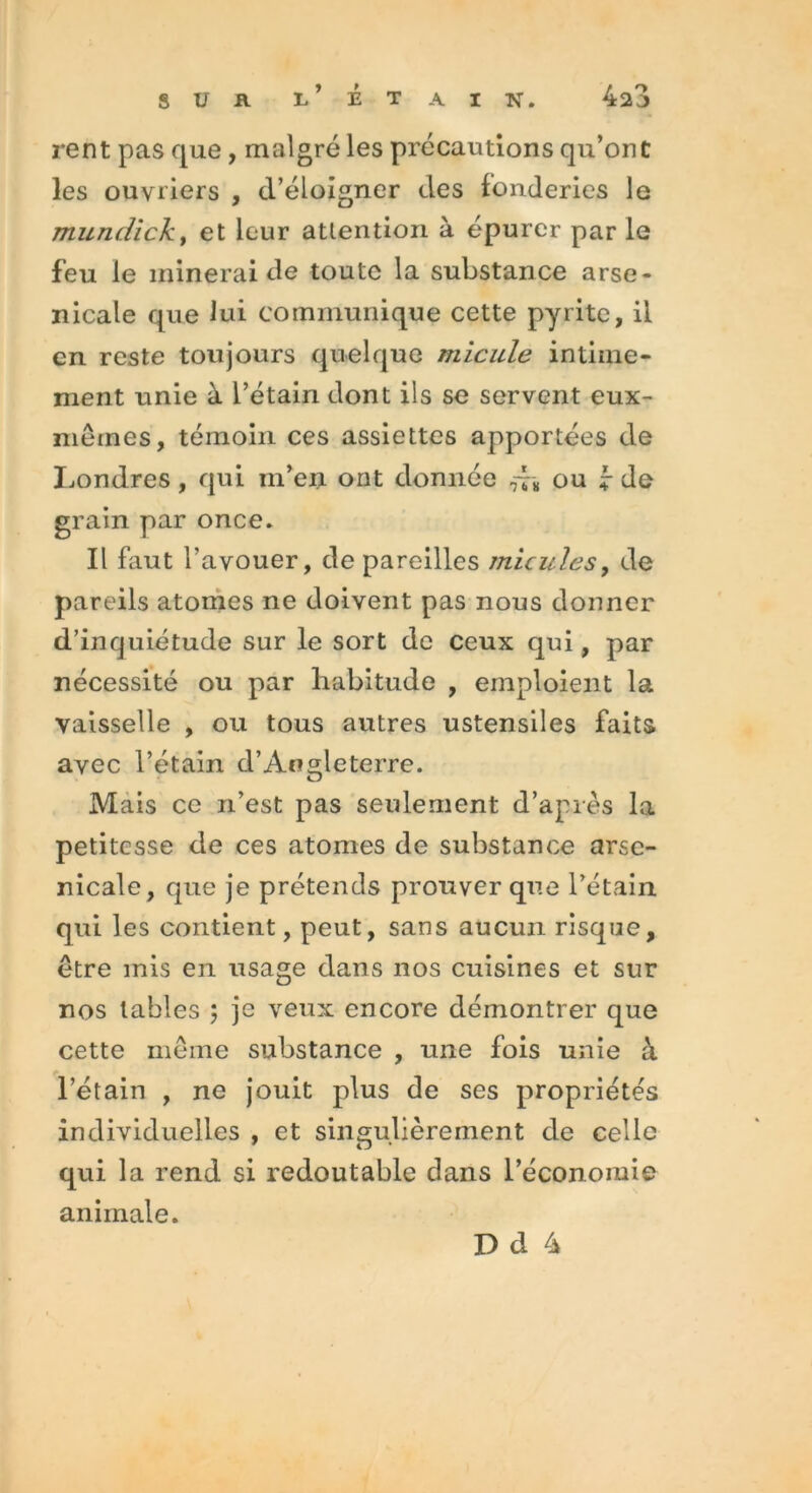 rent pas que, malgré les précautions qu’ont les ouvriers , d’éloigner des fonderies le mundick, et leur attention à épurer par le feu le minerai de toute la substance arse- nicale que lui communique cette pyrite, il en reste toujours quelque micule intime- ment unie à l’étain dont ils se servent eux- mêmes, témoin ces assiettes apportées de Londres, qui m’en ont donnée ou ? de grain par once. Il faut l'avouer, de pareilles micules, de pareils atomes ne doivent pas nous donner d’inquiétude sur le sort de ceux qui, par nécessité ou par habitude , emploient la vaisselle , ou tous autres ustensiles faits avec l’étain d’Angleterre. Mais ce n’est pas seulement d’après la petitesse de ces atomes de substance arse- nicale, que je prétends prouver que l’étain qui les contient, peut, sans aucun risque, être mis en usage dans nos cuisines et sur nos tables ; je veux encore démontrer que cette même substance , une fois unie à l’étain , ne jouit plus de ses propriétés individuelles , et singulièrement de celle qui la rend si redoutable dans l’économie animale.