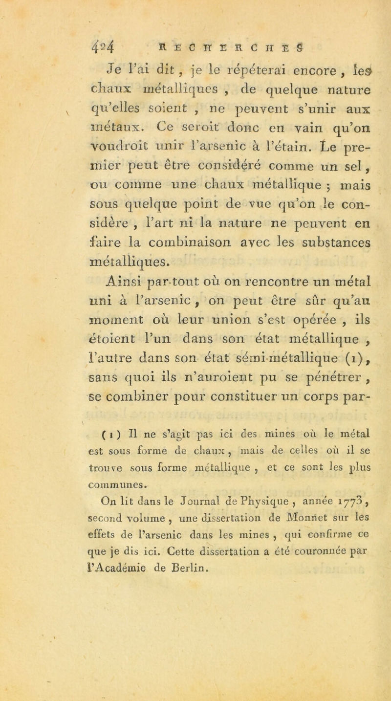 Je l’ai dit, je le répéterai encore, les chaux métalliques , de quelque nature qu’elles soient , ne peuvent s’unir aux métaux. Ce seroit donc en vain qu’on voudroit unir l’arsenic à l’étain. Le pre- mier peut être considéré comme un sel, ou comme une chaux métallique ; mais sous quelque point de vue qu’on le con- sidère , l’art ni la nature ne peuvent en faire la combinaison avec les substances métalliques. Ainsi par tout où on rencontre un métal uni à l’arsenic , on peut être sûr qu’au moment où leur union s’est opérée , ils étoient l’un dans son état métallique , l’autre dans son état sémi-métallique (1), sans quoi ils ri’auroient pu se pénétrer , se combiner pour constituer un corps par- ( j ) Il ne s’agit pas ici des mines où le métal est sous forme de chaux, mais de celles où il se trouve sous forme métallique , et ce sont les plus communes. On lit dans le Journal de Physique , année 1773, second volume , une dissertation de Monnet sur les effets de l’arsenic dans les mines , qui confirme ce que je dis ici. Cette dissertation a été couronnée par l’Académie de Berlin.