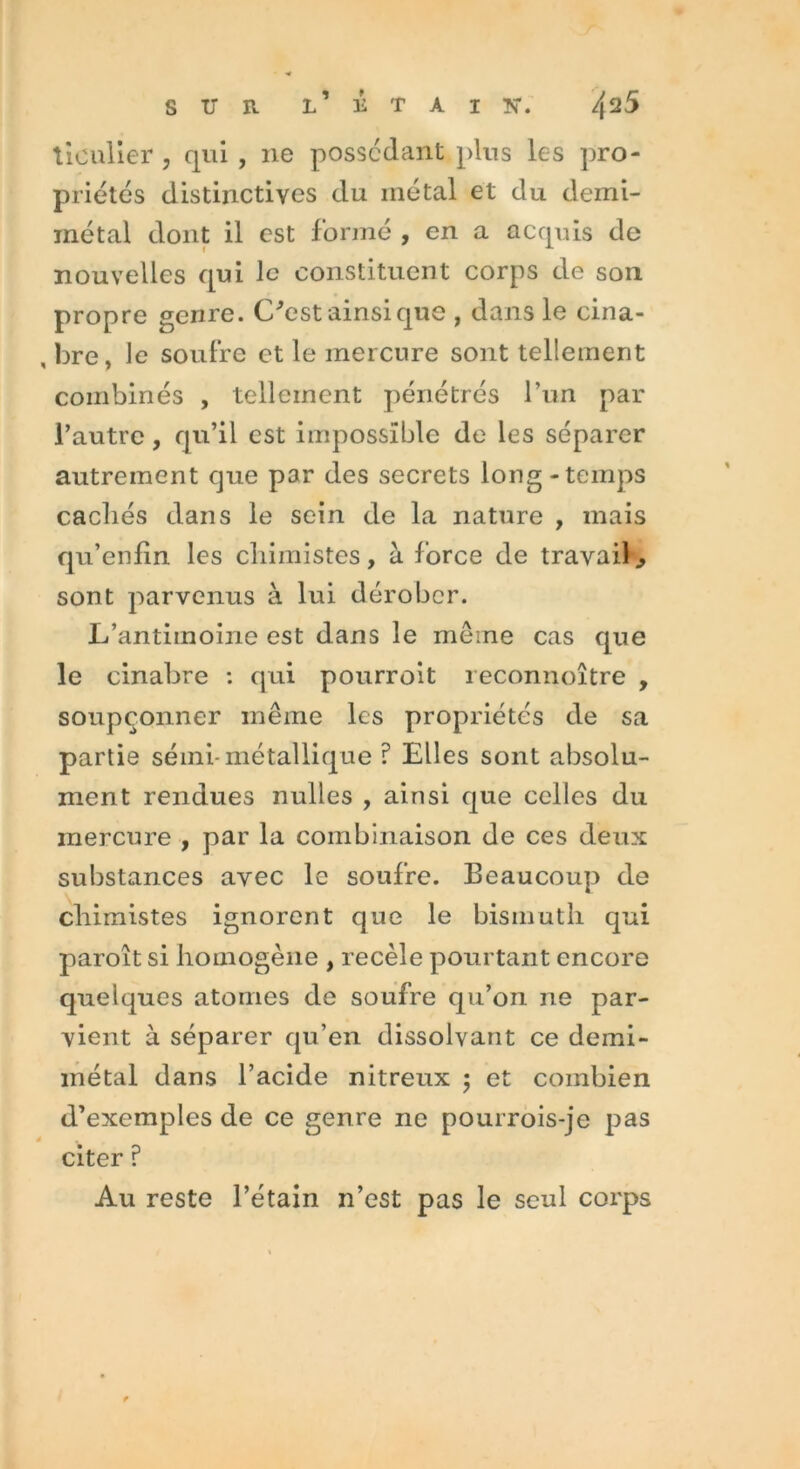 tieulier , qui , ne possédant plus les pro- priétés distinctives du métal et du demi- métal dont il est formé , en a acquis de nouvelles qui le constituent corps de son propre genre. C'est ainsique , dans le cina- , bre, Je soufre et le mercure sont tellement combinés , tellement pénétrés l’un par l’autre, qu’il est impossible de les séparer autrement que par des secrets long-temps cacliés dans le sein de la nature , mais qu’enfin les chimistes, à force de travail., sont parvenus à lui dérober. L’antimoine est dans le même cas que le cinabre : qui pourroit reconnoître , soupçonner même les propriétés de sa partie sémi- métallique ? Elles sont absolu- ment rendues nulles , ainsi que celles du mercure , par la combinaison de ces deux substances avec le soufre. Beaucoup de chimistes ignorent que le bismuth qui paroît si homogène , recèle pourtant encore quelques atonies de soufre qu’on ne par- vient à séparer qu’en dissolvant ce demi- métal dans l’acide nitreux ; et combien d’exemples de ce genre ne pourrois-je pas citer ? Au reste l’étain n’est pas le seul corps