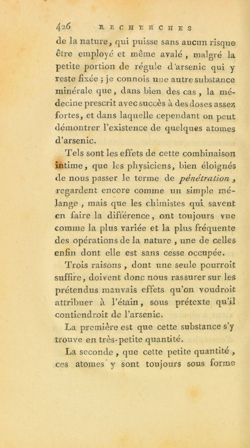 de la nature, qui puisse sans aucun risque être employé et même avalé , malgré la petite portion de régule d'arsenic qui y reste fixée $ je connois une autre substance minérale que, dans bien des cas , la mé- decine prescrit avec succès à des doses assez fortes, et dans laquelle cependant on peut démontrer l’existence de quelques atomes d’arsenic. Tels sont les effets de cette combinaison intime, que les physiciens, bien éloignés de nous passer le terme de pénétration s regardent encore comme un simple mé- lange , mais que les chimistes qui savent en faire la différence, ont toujours vue comme la plus variée et la plus fréquente des opérations de la nature , une de celles enfin dont elle est sans cesse occupée. Trois raisons , dont une seule pourroit suffire, doivent donc nous rassurer sur les prétendus mauvais effets qu’on voudroit attribuer à l’étain, sous prétexte qu’il contiendroit de l’arsenic. La première est que cette substance s’y trouve en très-petite quantité. La seconde , que cette petite quantité , ces atomes y sont toujours sous forme