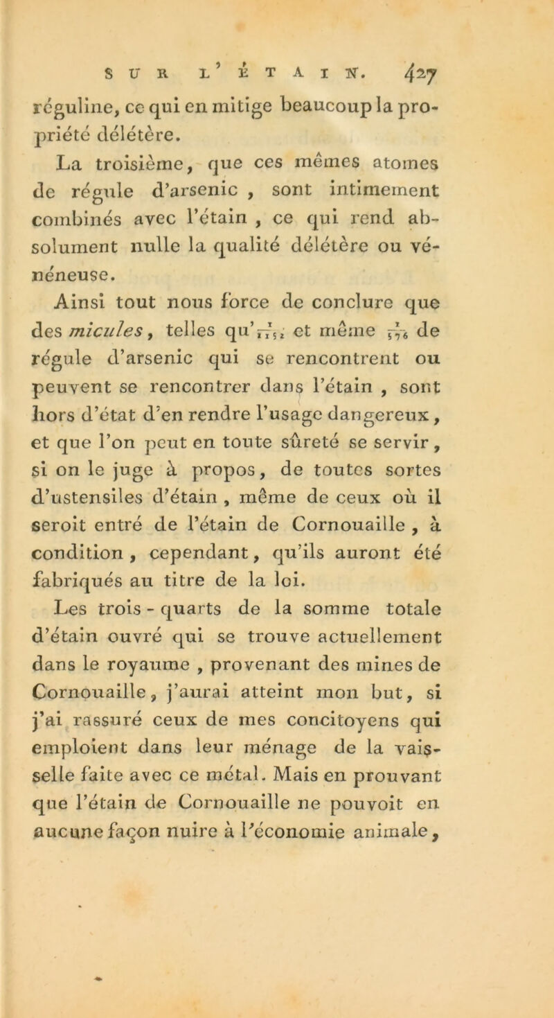 réguline, ce qui en mitige beaucoup la pro- priété délétère. La troisième, que ces mêmes atomes de régule d’arsenic , sont intimement combinés avec l’étain , ce qui rend ab- solument nulle la qualité délétère ou vé- néneuse. Ainsi tout nous force de conclure que des micules, telles qu’riu et même df6 de régule d’arsenic qui se rencontrent ou peuvent se rencontrer dans l’étain , sont hors d’état d'en rendre l’usage dangereux , et que l’on peut en toute sûreté se servir, si on le juge à propos, de toutes sortes d’ustensiles d’étain , même de ceux où il seroit entré de l’étain de Cornouaille , à condition , cependant, qu’ils auront été fabriqués au titre de la loi. Les trois - quarts de la somme totale d’étain ouvré qui se trouve actuellement dans le royaume , provenant des mines de Cornouaille, j’aurai atteint mon but, si j’ai rassuré ceux de mes concitoyens qui emploient dans leur ménage de la vais- selle faite avec ce métal. Mais en prouvant que l’étain de Cornouaille ne pouvoit en aucune façon nuire à l'économie animale.