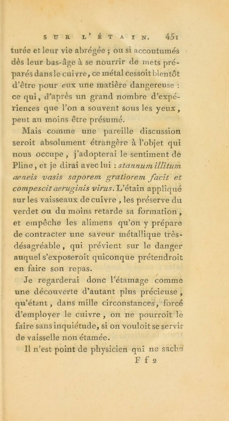 sur l’étain. 45i turée et leur vie abrégée ; ou si accoutumés dès leur bas-âge à se nourrir de mets pré- parés dans le cuivre, ce inétal cessoit bientôt d’être pour eux une matière dangereuse : ce cjui, d’après un grand nombre d’expé- riences que l’on a souvent sous les yeux, peut au moins être présumé. Mais comme une pareille discussion seroit absolument étrangère à l’objet qui nous occupe , j’adopterai le sentiment de Pline, et je dirai avec lui : stannuni illitiun aeneis vasis saporem gratiorem facit et compescit aeruginis virus. L’étain appliqué sur les vaisseaux de cuivre , les préserve du verdet ou du moins retarde sa formation , et empêche les alimens qu’on y prépare de contracter une saveur métallique très- désagréable , qui prévient sur le danger auquel s’exposeroit quiconque prétendroit en faire son repas. Je regarderai donc l’étamage comme une découverte d’autant plus précieuse , qu’étant, dans mille circonstances, forcé d’employer le cuivre , on ne pourroit le faire sans inquiétude, si on vouloit se servir de vaisselle non étamée. Il n’est point de physicien qui ne sache F f 2