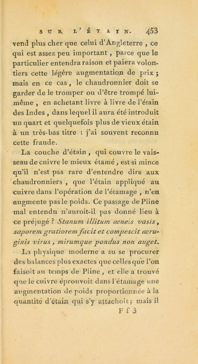 vend pins cher que celui d’Angleterre , ce qui est assez peu important , parce que le particulier entendra raison et paiera volon- tiers cette légère augmentation de prix 5 mais en ce cas , le chaudronnier doit se garder de le tromper ou d’être trompé lui- inême , en achetant livre à livre de Pétain des Indes , dans lequel il aura été introduit un quart et quelquefois plus de vieux étain à un très-bas titre : j’ai souvent reconnu cette fraude. La couche d’étain , qui couvre le vais- seau de cuivre le mieux étamé , est si mince qu’il n’est pas rare d’entendre dire aux chaudronniers , que l’étain appliqué au cuivre dans l’opération de l’étamage , n’en augmente pas le poids. Ce passage de Pline mal entendu 11’auroit-il pas donné lieu à ce préjugé ? Sternum illitum uenels vasis, saporern gratiorern facit et compescit aeru- ginis virus , mirumque pondus non auget. La physique moderne a su se procurer des balances plus exactes que celles que l’on faisoit au temps de Pline , et elle a trouvé que le cuivre éprouvoit dans l’étamage une augmentation de poids proportionnée à la quantité d’étain qui s’y attachoit; mais il F f 3