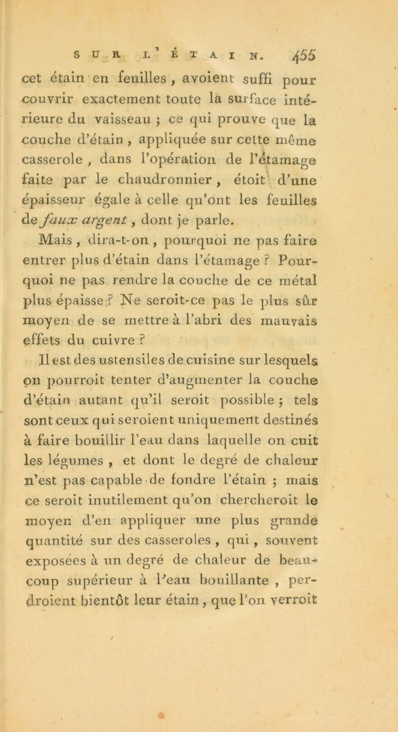 cet étain en feuilles , ayoient suffi pour couvrir exactement toute la surface inté- rieure du vaisseau ; ce qui prouve que la couche d’étain , appliquée sur celte même casserole , dans l’opération de l’étamage faite par le chaudronnier , étoit d’une épaisseur égale à celle qu’ont les feuilles de faux argent, dont je parle. Mais , dira-t-on , pourquoi ne pas faire entrer plus d’étain dans l’étamage ? Pour- quoi ne pas rendre la couche de ce métal plus épaisse ? Ne seroit-ce pas le plus sûr moyen de se mettre à l’abri des mauvais effets du cuivre ? Il est des ustensiles de cuisine sur lesquels on pourroit tenter d’augmenter la couche d’étain autant qu’il seroit possible ; tels sont ceux qui seroient uniquement destinés à faire bouillir l’eau dans lacpielle on cuit les légumes , et dont le degré de chaleur n’est pas capable de fondre l’étain ; mais ce seroit inutilement qu’on chercheroit le moyen d’en appliquer une plus grande quantité sur des casseroles , qui , souvent exposées à iin degré de chaleur de beau- coup supérieur à Peau bouillante , per- droient bientôt leur étain , que l’on verroit