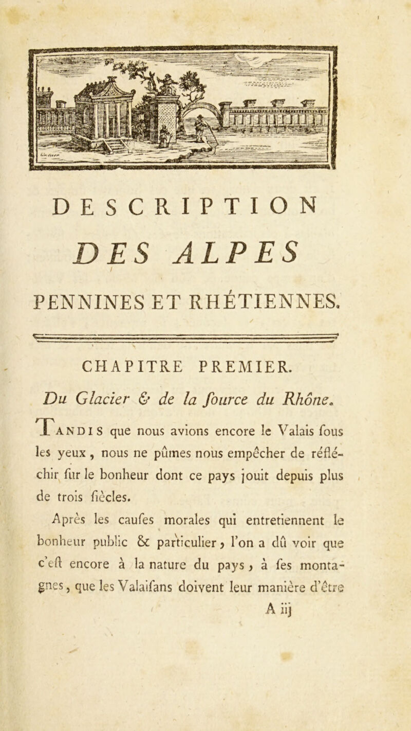 DESCRIPTION DES ALPES I PENNINES ET RHÉTIENNES. CHAPITRE PREMIER. Du Glacier & de la fource du Rhône. Ta N d i S que nous avions encore !e Valais fous les yeux , nous ne pûmes nous empêcher de réflé- chir fur le bonheur dont ce pays jouit depuis plus de trois flècles. Après les caufes morales qui entretiennent le % bonheur public & particulier y l’on a dû voir que c’eft encore à la nature du pays y à Tes monta- gnes, que les Valaifans doivent leur manière d'être A iij