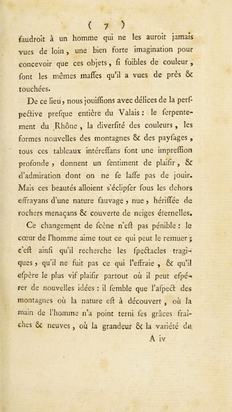 faudroit à un homme qui ne les auroit jamais vues de loin, une bien forte imagination pour concevoir que ces objets, fi foibles de couleur, font les mêmes mafies qu’il a vues de près & touchées. De ce lieu ? nous jouifiions avec délices de la perf- pe&ive prefque entière du Valais : le ferpente- ment du Rhône , la diverfité des couleurs, les formes nouvelles des montagnes Sc des payfages , tous ces tableaux intérefians font une impreflion profonde 3 donnent un fentiment de plaifir, & d’admiration dont on ne fe lafie pas de jouir. Mais ces beautés alloient s’éclipler fous les dehors effrayans d’une nature fauvage 3 nue 5 hérifiee de rochers menaqans & couverte de neiges éternelles. Ce changement de fcène n’efi pas pénible : le coeur de l’homme aime tout ce qui peut le remuer ; c’efi: ainfi qu’il recherche les fpeéfacles tragi- ques 3 qu’il ne fuit pas ce qui l’effraie , & qu’il efpère le plus vif plaifir partout où il peut efpé-» rer de nouvelles idées : il femble que l’afpecf des montagnes où la nature eft à découvert , où la main de l’homme n’a point terni fes grâces fraî- ches &C neuves, où la grandeur 5c la variété du, A iv