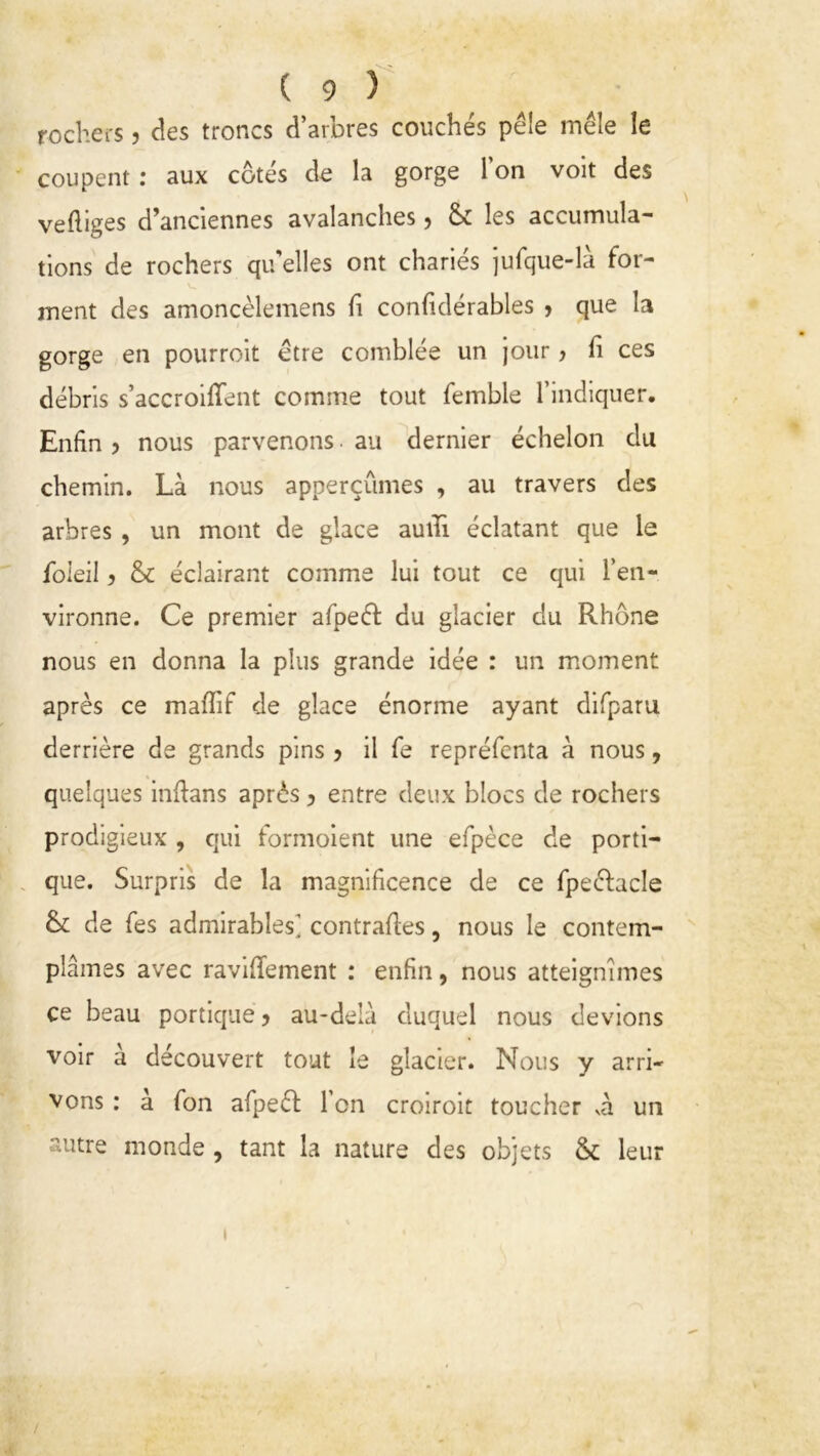 rochers ? des troncs d’arbres couchés pèle mêle le coupent : aux côtés de la gorge l’on volt des vefliges d’anciennes avalanches , & les accumula- tions de rochers qu’elles ont chariés jufque-là for- ment des amoncèlemens fi confidérables , que la gorge en pourroit être comblée un jour, fi ces débris s’accroifTent comme tout femble l’indiquer. Enfin ? nous parvenons • au dernier échelon du chemin. Là nous apperçûmes , au travers des arbres , un mont de glace auiTi éclatant que le foieil ? & éclairant comme lui tout ce qui l’en- vironne. Ce premier afpeéi: du glacier du Rhône nous en donna la plus grande idée : un moment après ce mafïif de glace énorme ayant difparu derrière de grands pins 5 il fe repréfenta à nous, quelques indans après ? entre deux blocs de rochers prodigieux , qui formoient une efpèce de porti- que. Surpris de la magnificence de ce fpeéfacle & de fes admirables] contraires, nous le contem- plâmes avec raviflement : enfin, nous atteignîmes ce beau portique 5 au-delà duquel nous devions voir a découvert tout le glacier. Nous y arri- vons : à fon afpeél l’on croiroit toucher và un autre monde , tant la nature des objets & leur /