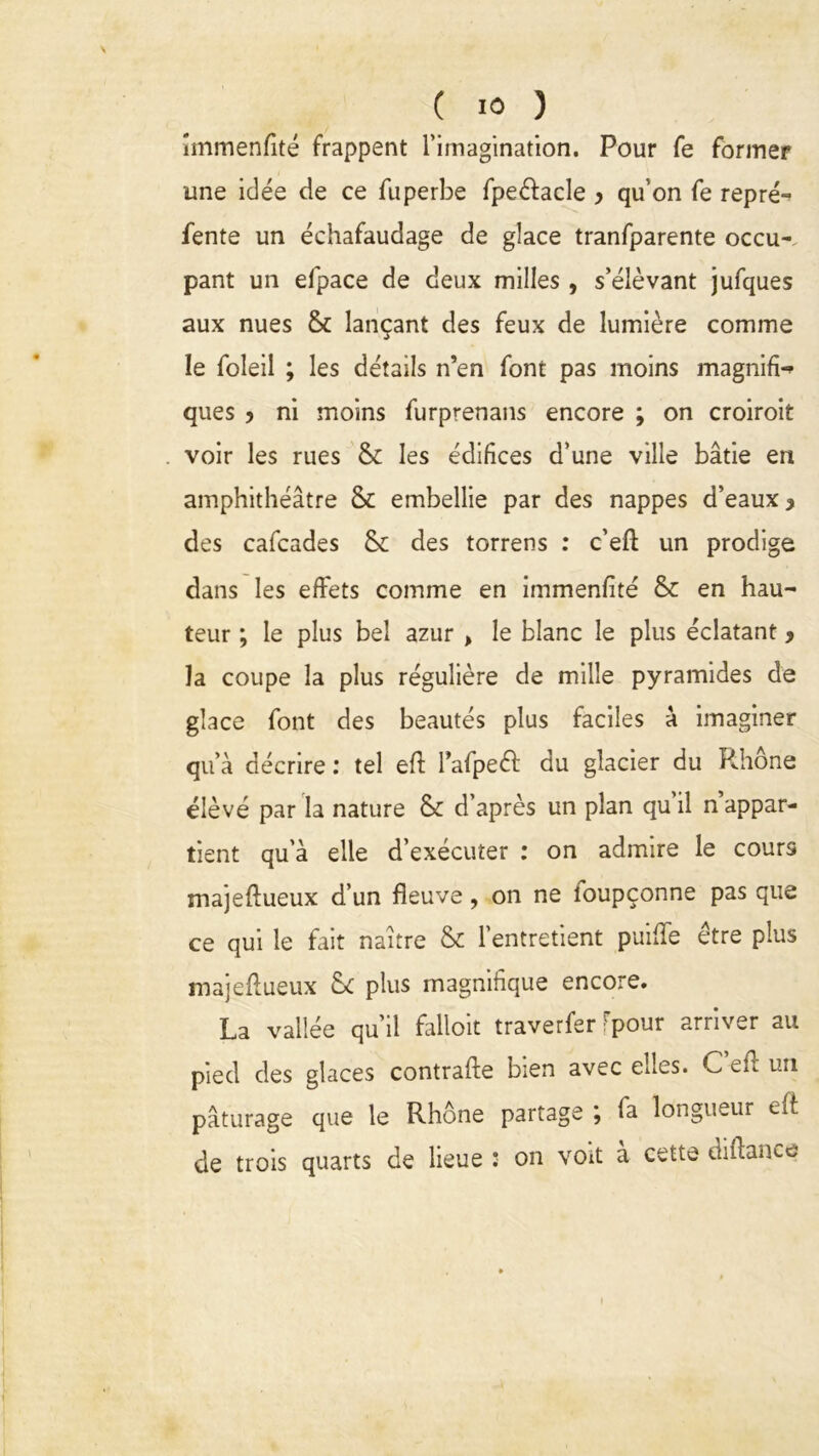 \ ( 10 ) îmmenfité frappent l’imagination. Pour fe former une idée de ce fuperbe fpeéfacle y qu’on Te repré- fente un échafaudage de glace tranfparente occu- pant un efpace de deux milles , s’élèvant jufques aux nues & lançant des feux de lumière comme le foleil ; les détails n’en font pas moins magnifia ques y ni moins furprenans encore ; on croiroit voir les rues & les édifices d’une ville bâtie en amphithéâtre & embellie par des nappes d’eaux y des cafcades & des torrens : c’eft un prodige dans les effets comme en immenfité & en hau- teur ; le plus bel azur > le blanc le plus éclatant y la coupe la plus régulière de mille pyramides de glace font des beautés plus faciles à imaginer qu’à décrire : tel eff l’afpeéf du glacier du Rhône élèvé par la nature & d’après un plan quil n appar- tient qu'à elle d’exécuter : on admire le cours majeftueux d’un fleuve, on ne loupçonne pas que ce qui le fait naître & l’entretient puifle être plus majeftueux & plus magnifique encore. La vallée qu’il falloir traverfer fpour arriver au pied des glaces contrafte bien avec edes. C eft un pâturage que le Rhône partage ; fa longueur eft de trois quarts de lieue * on voit a cette diftaiKe