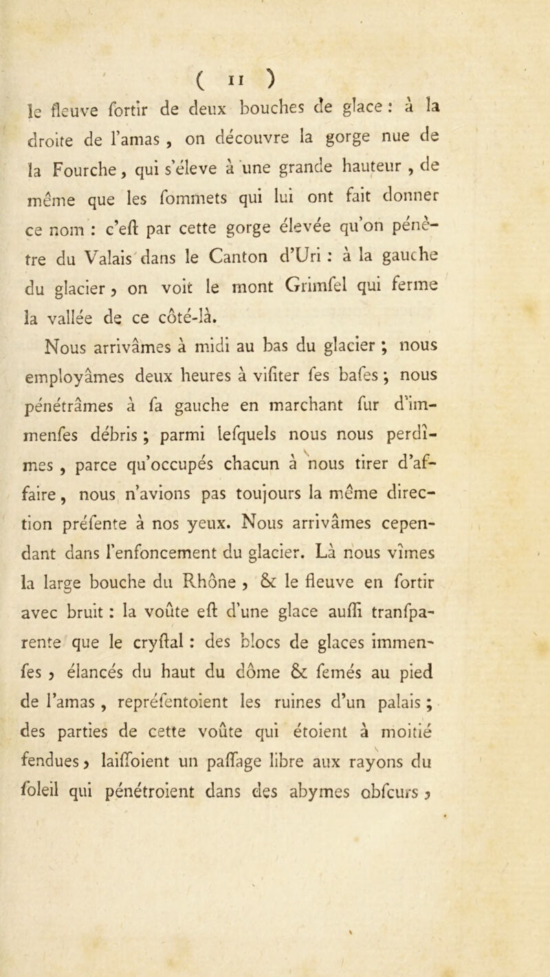 le fleuve fortir de deux bouches de glace : à la droite de l’amas , on découvre la gorge nue de la Fourche, qui s’élève à une grande hauteur , de même que les fommets qui lui ont fait donner ce nom : c’eft par cette gorge élevée qu’on pénè- tre du Valais dans le Canton d’Uri : a la gauche du glacier 5 on voit le mont Grimfel qui ferme la vallée de ce côté-là. Nous arrivâmes à midi au bas du glacier ; nous employâmes deux heures à vifiter fes bafes -, nous pénétrâmes à fa gauche en marchant fur d'im- menfes débris ; parmi lefquels nous nous perdî- mes , parce qu’occupés chacun à nous tirer d’af- faire , nous n’avions pas toujours la même direc- tion préfente à nos yeux. Nous arrivâmes cepen- dant dans l’enfoncement du glacier. Là nous vîmes la large bouche du Rhône ? & le fleuve en fortir avec bruit : la voûte efl: d’une glace auflî tranfpa- rente que le cryflal : des blocs de glaces immen- fes 5 élancés du haut du dôme & femés au pied de l’amas , reprélentoient les ruines d’un palais ; des parties de cette voûte qui étoient à moitié fendues > laiflbient un paflfage libre aux rayons du foleil qui pénétroient dans des abymes obfcurs ?