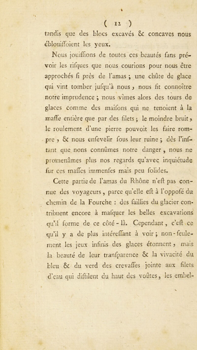 tandis que des blocs excavés & concaves nous éblouififoient les yeux. Nous jouifiîons de toutes ces beautés fans pré- voir les rifques que nous courions pour nous être approchés fi près de l'amas ; une chute de glace qui vint tomber jufqu’à nous} nous fit connoître notre imprudence ; nous vîmes alors des tours de glaces comme des maifons qui ne tenoient à la malle entière que par des filets ; le moindre bruit > le roulement d’une pierre pouvoit les faire rom- pre 5 & nous enfevelir fous leur ruine ; dès l’inf- tant que nons connûmes notre danger , nous ne promenâmes plus nos regards qu’avec inquiétude l'ur ces maffes immenfes mais peu folides. Cette partie de l’amas du Rhône n’eft pas con- nue des voyageurs, parce qu’elle eft à l’oppofé du chemin de la Fourche : des faillies du glacier con- tribuent encore à mafquer les belles excavations qu’il forme de ce côté - là. Cependant, c’eft ce qu’il y a de plus intérefiant à voir; non-feule- ment les jeux infinis des glaces étonnent ? mais la beauté de leur tranfpar.ence & la vivacité du bleu &c du verd des crevafies jointe aux filets d'eau qui difiilent du haut des voûtes, les embe.l-