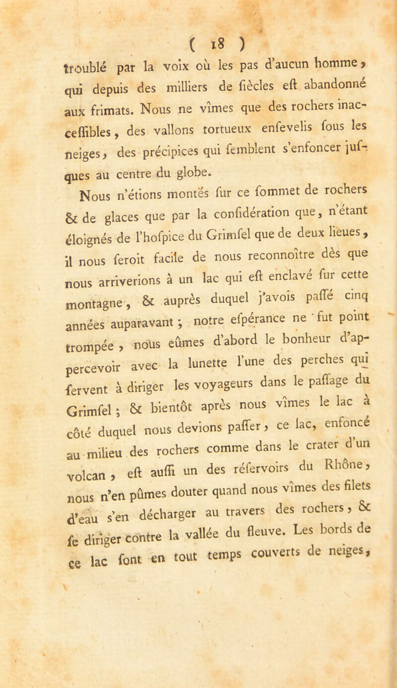 troublé par la voix où les pas d’aucun homme , qui depuis des milliers de fiècles eft abandonné aux frimats. Nous ne vîmes que des rochers mac- ceflibles, des vallons tortueux enfevelis fous les neiges , des précipices qui femblent s enfoncer juf-. ques au centre du globe. Nous n’étions montes fur ce fommet de rochers & de glaces que par la confidération que, n étant éloignés de l’hofpice du Grimfel que de deux lieues, il nous feroit facile de nous reconnoître dès que nous arriverions à un lac qui eft enclavé fur cette montagne, & auprès duquel j’avois pafle cinq années auparavant ; notre efpérance ne *■ fut point trompée , nous eûmes d’abord le bonheur d’ap- percevoir avec la lunette l’une des perches qui fervent à diriger les voyageurs dans le pafîage du Grimfel ; & bientôt après nous vîmes le lac a côté duquel nous devions paffer, ce lac, enfonce au milieu des rochers comme dans le crater d’un volcan, eft aufii un des réfervoirs du Rhône, nous n’en pûmes douter quand nous vîmes des filets d’eau s’en décharger au travers des rochers, & fe diriger contre la vallée du fleuve. Les bords de ce lac font en tout temps couverts de neiges,