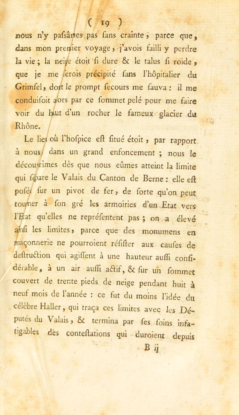 ( '9 ? . nous n’y pafsânies pas fans crainte > parce que , dans mon premier voyage, j’avois failli y perdre la vie ; la nei/e étoir fi dure & le talus fi roide , que je me ferois précipité fans l’hôpitalier du Grimfel, dort le prompt fecours me fauva : il me conduifoit afors par ce fommet pelé pour me faire voir du lnut d’un rocher le fameux glacier du Rhône. Le liei où i'hofpice eft fitué étoit , par rapport à nous; dans un grand enfoncement ; nous le découvrîmes dès que nous eûmes atteint la limite qui f$>are le Valais du Canton de Berne: elle eft poféj fur un pivot de fer, de forte qu’on peut tourner à fon gré les armoiries d’un Etat vers l'Etat quelles ne repréfentent pas ; on a élevé ahfi les limites, parce que des monumens en maçonnerie ne pourroient réfifter aux caufes de deftrudion qui agi dent à une hauteur aufli confi- gurable, à un air auifi adif, & fur un fommet couvert de trente pieds de neige pendant huit à neuf mois de l’année : ce fut du moins l’idée du célèbre Haller, qui traça ces limites avec les Dé- putés du Valais, & termina par fes foins infa- tigables dés conteflations qui duroient depuis Bij