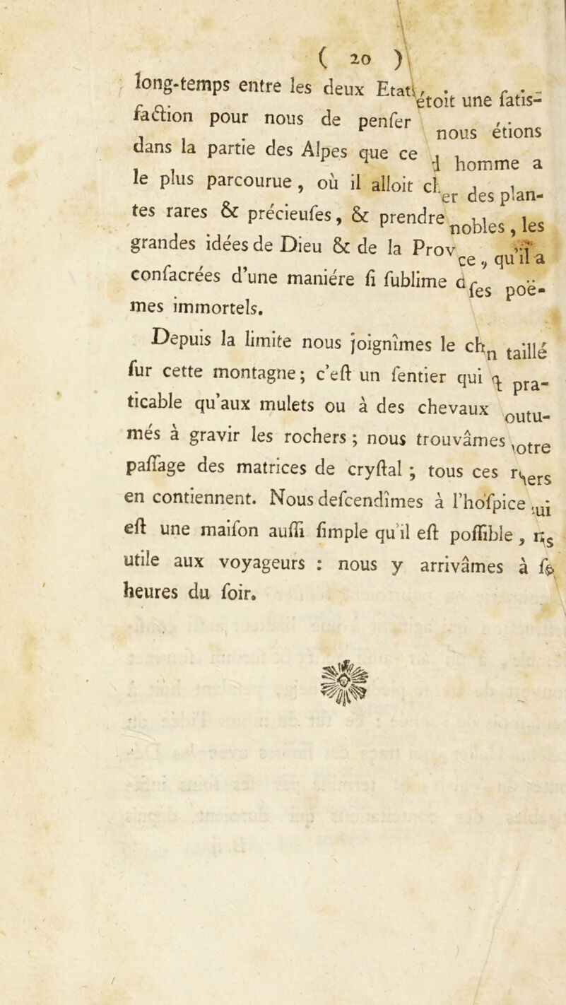 long-temps entre les deux Etats, • , - - c a. etoit une iatis- raction pour nous de penfer , . * nous étions dans la partie des Alpes que ce , , . . 1 i homme a le plus parcourue , où il alloit cl j , er des plan- tes rares oc précieufes, & prendre nojDjes jes grandes idées de Dieu & de la Prov 1 W ^ CG (JU il â coniacrées d’une manière fi fublime dr les poè- mes immortels. Depuis la limite nous joignîmes le chn taille fur cette montagne ; c’eft un fentier qui pra. ticable qu’aux mulets ou à des chevaux mes a gravir les rochers ; nous trouvâmes ,Qtre palTage des matrices de cryftal ; tous ces rSers en contiennent. Nous defcendîmes à l’hofpice ,ui ell une mailon aufii fimple qu il eft poffible , r^s utile aux voyageurs : nous y arrivâmes à f$> heures du foir. /