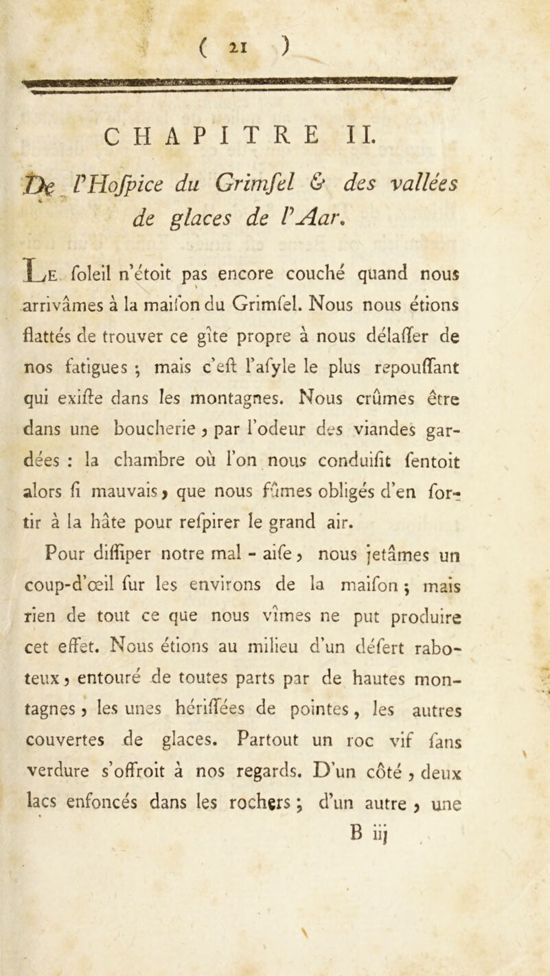 CHAPITRE IL De VHofpice du Grimfd & des vallées %■ de glaces de VAar. Le foîeil n’étoit pas encore couché quand nous arrivâmes à la maifon du Grimfel. Nous nous étions flattés de trouver ce gîte propre à nous délafler de nos fatigues ; mais c’efl: l’afyle le plus repouflant qui exifte dans les montagnes. Nous crûmes être dans une boucherie } par l’odeur des viandes gar- dées : la chambre où l’on nous conduifit fentoit alors fl mauvais > que nous fûmes obligés d’en for- tir à la hâte pour refpirer le grand air. Pour difliper notre mal - aife ? nous jetâmes un coup-d’œil fur les environs de la maifon ; mais rien de tout ce que nous vîmes ne put produire cet effet. Nous étions au milieu d’un défert rabo- teux 3 entouré de toutes parts par de hautes mon- tagnes j les unes hcriffées de pointes, les autres couvertes de glaces. Partout un roc vif fans verdure s’offroit à nos regards. D’un côté , deux lacs enfoncés dans les rochers ; d’un autre > une B iij v
