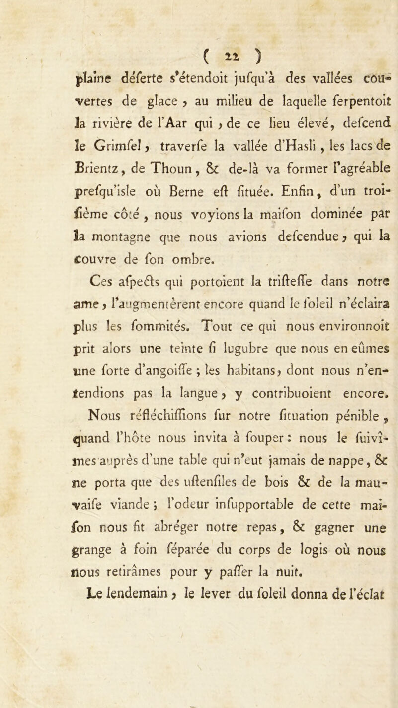 plaine déferte s’étendoit jufqu’à des vallées cou- vertes de glace > au milieu de laquelle ferpentoit la rivière de l’Aar qui } de ce lieu élevé, defcend le Grimfel y traverfe la vallée d’Hasli , les lacs de Brientz, de Thoun, & de-là va former Pagréable prefqu’isle où Berne eft fîtuée. Enfin, d’un troi- lîème cô:é , nous voyions la maifon dominée par la montagne que nous avions defcendue y qui la couvre de fon ombre. Ces afpeéh qui portoient la triftelïe dans notre ame> l’augmentèrent encore quand le foie il n’éclaira plus les fommités. Tout ce qui nous environnoit prit alors une teinte fi lugubre que nous en eûmes une forte d’angoifie ; les habitans? dont nous n’en- tendions pas la langue y y contribuoient encore. Nous réfléchifîions fur notre fituation pénible , quand l’hôte nous invita à fouper : nous le fuivî- mes auprès d’une table qui n’eut jamais de nappe, & ne porta que des uftenfiles de bois & de la mau- vaife viande ; l’odeur infupportable de cette mai- ion nous fit abréger notre repas, & gagner une grange à foin féparée du corps de logis où nous nous retirâmes pour y pa/Ter la nuit. Le lendemain y le lever du foleil donna de l’éclat