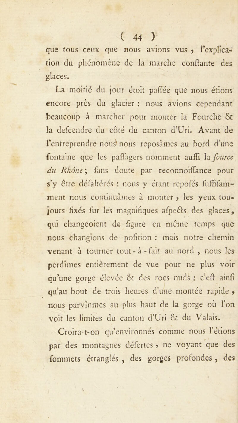 que tous ceux que nous avions vus y l'explica- tion du phénomène de la marche confiante des glaces. La moitié du jour étoit pafTée que nous étions encore près du glacier : nous avions cependant beaucoup à marcher pour monter la Fourche la descendre du côté du canton d’Uri. Avant de l'entreprendre nous* nous reposâmes au bord d’une fontaine que les paflagers nomment auffi la fourcz du Rhône ; fans doute par reconnoifiance pour s’y être défalcérés : nous y étant repofés fufhfam- ment nous continuâmes à monter y les yeux tou- jours fixés fur les magnifiques afpeèls des glaces, r • qui changeoient de figure en même temps que nous changions de pofition : mais notre chemin venant à tourner tout - à - fait au nord , nous les perdîmes entièrement de vue pour ne plus voir qu’une gorge élevée & des rocs nuds : ce fi: ainfi qu’au bout de trois heures d’une montée rapide 9 nous parvînmes au plus haut de la gorge où l’on voit les limites du canton d’Uri & du Valais. Croira-t-on qu’environnés comme nous l’étions par des montagnes défertes y ne voyant que des fommets étranglés , des gorges profondes, des