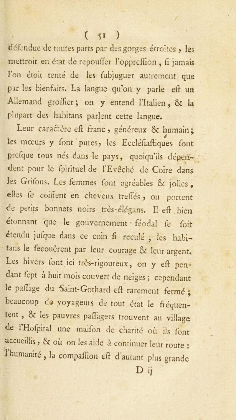 / défendue de toutes parts par des gorges étroites > les mettroit en état de repouffer l’opprcflion , fi jamais Ton étoit tenté de les fubjuguer autrement que par les bienfaits. La langue qu’on y parle eft un Allemand groffier; on y entend l’Italien, & la plupart des habitans parlent cette langue. Leur caractère eff franc 5 généreux &: humain; les mœurs y font pures3 les Eccléffaftiques font prefque tous nés dans le pays, quoiqu’ils dépen- dent pour le fpirituel de l’Evêché de Coire dans les Griffons. Les femmes font agréables & jolies , elles fe coiffent en cheveux treffés > ou portent de petits bonnets noirs très-élégans. Il eff bien étonnant que le gouvernement ' féodal fe foie étendu jufque dans ce coin fi reculé ; les habi- tans le fecouèrent par leur courage & leur argent. Les hivers font ici très-rigoureux, on y eff pen- dant fept à huit mois couvert de neiges ; cependant le paffage du Saint-Gothard eff rarement fermé ; beaucoup d® voyageurs de tout état le fréquen- tent , & les pauvres paffagers trouvent au village de l’Hofpital une maifon de charité où ils font accueillis > & ou on les aide à continuer leur route : 1 humanité , la compaffion eff d’autant plus grande Dij (