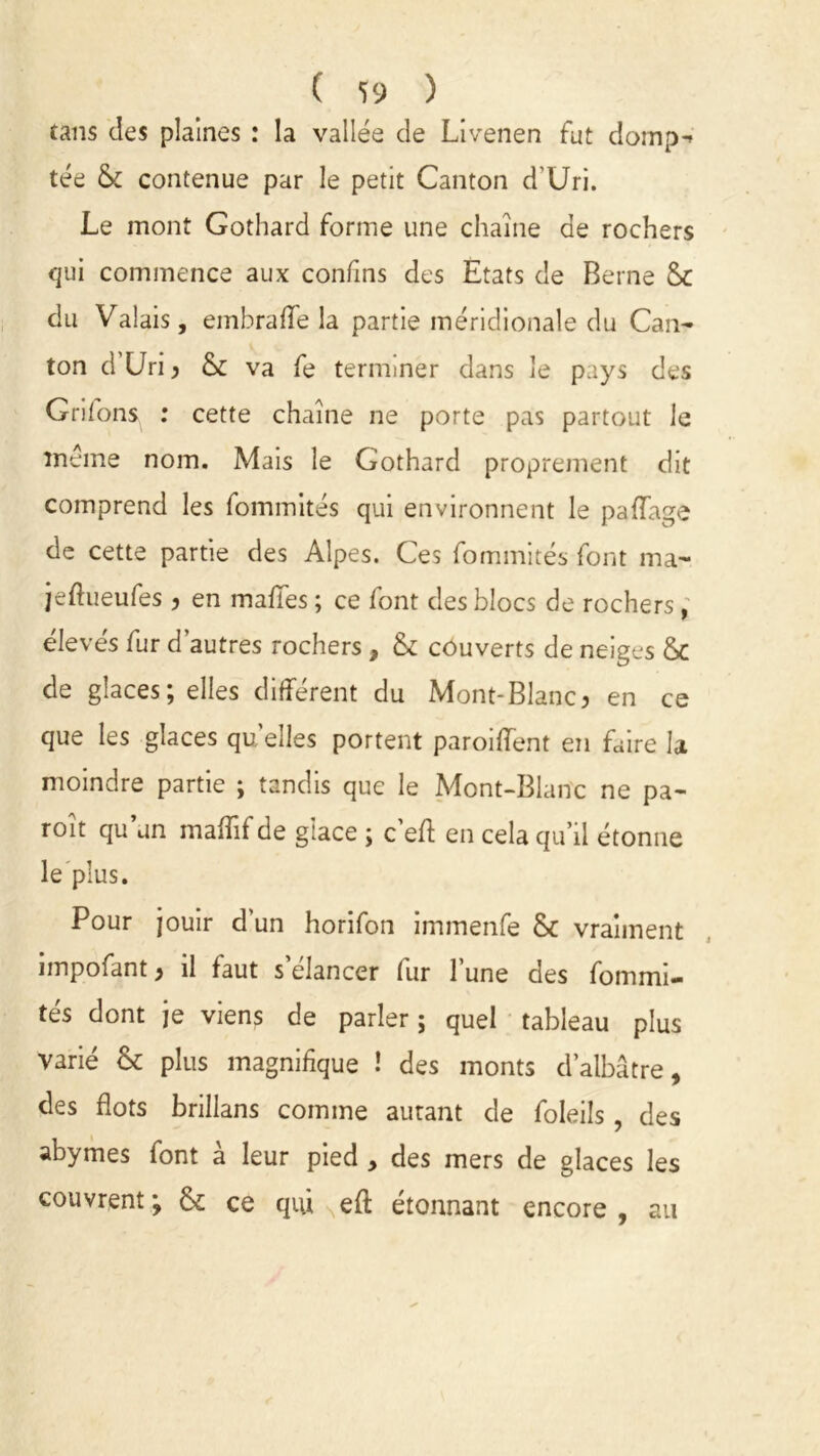 ( *Ï9 ) tans des plaines : la vallée de Livenen fut domp-* tée & contenue par le petit Canton d’Uri. Le mont Gothard forme une chaîne de rochers qui commence aux confins des Etats de Berne du Valais, em b rafle la partie méridionale du Can- ton d’Uri ? & va fe terminer dans le pays des Grifons : cette chaîne ne porte pas partout le même nom. Mais le Gothard proprement dit comprend les fommités qui environnent le paflage de cette partie des Alpes. Ces fommités font ma- jeftueufes ? en mafles ; ce font des blocs de rochers, élevés fur d'autres rochers , & couverts de neiges &C de glaces; elles différent du Mont-Blanc? en ce que les glaces qu’elles portent paroiflent en faire la moindre partie ; tandis que le Mont-Blanc ne pa- roît qu’un maflîf de glace ; c’eff en cela qu’il étonne le plus. Pour jouir d'un horifon immenfe & vraiment impofant ? il faut s’élancer fur l’une des fommi- tés dont je viens de parler; quel tableau plus varié & plus magnifique ! des monts d’albâtre, des flots brillans comme autant de foleils, des abymes font à leur pied , des mers de glaces les couvrent ; & ce qui efl: étonnant encore , au