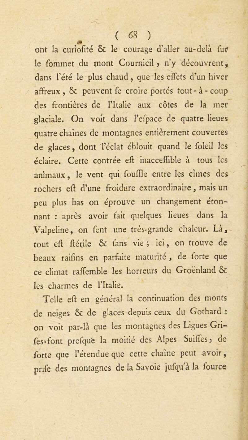 ont la curiofité & le courage d’aller au-delà fur le fominet du mont Cournicil ? n’y découvrent, dans l’été le plus chaud, que les effets d’un hiver affreux, & peuvent fe croire portés tout-à-coup des frontières de l’Italie aux côtes de la mer glaciale. On voit dans l’efpace de quatre lieues quatre chaînes de montagnes entièrement couvertes de glaces, dont l’éclat éblouit quand le foleil les éclaire. Cette contrée eft inacceffible à tous les animaux, le vent qui fouffle entre les cimes des rochers eft d’une froidure extraordinaire, mais un peu plus bas on éprouve un changement éton- nant : après avoir fait quelques lieues dans la Valpeline, on fent une très-grande chaleur. Là, tout eft ftérile & fans vie ; ici, on trouve de beaux raifins en parfaite maturité , de forte que ce climat raffemble les horreurs du Groenland & les charmes de l’Italie. Telle efl en général la continuation des monts de neiges & de glaces depuis ceux du Gothard : on voit par-là que les montagnes des Ligues Gri- fes»font prefqu'e la moitié des Alpes Suiffesj de forte que l’étendue que cette chaîne peut avoir, pnfe des montagnes de la Sayoie jufqu a la fource