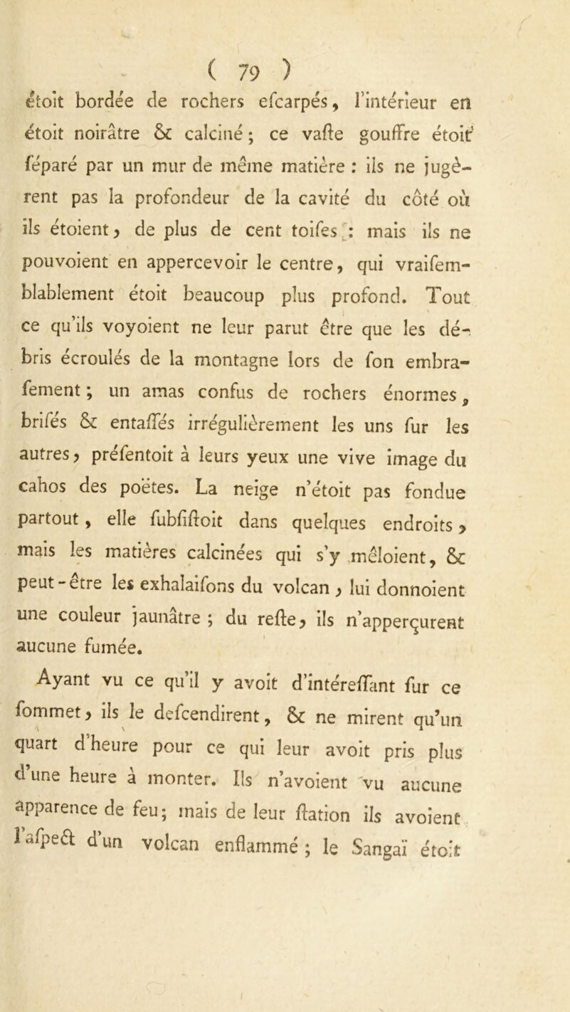 étoit bordée de rochers efcarpés, l’intérieur en etoit noirâtre & calciné ; ce vade gouffre étoit' féparé par un mur de meme matière : ils ne jugè- rent pas la profondeur de la cavité du côté où ils étoient , de plus de cent toifes : mais ils ne pouvoient en appercevoir le centre, qui vraifem- blablement étoit beaucoup plus profond. Tout ce qu’ils voyoient ne leur parut être que les dé- bris écroulés de la montagne lors de fon embra- fement ; un amas confus de rochers énormes, brifés & entaffés irrégulièrement les uns fur les autres, préfentoit à leurs yeux une vive image du cahos des poetes. La neige n etoit pas fondue partout, elle fubfiftoit dans quelques endroits > mais les matières calcinées qui s’y mcloient, & peut-etre les exhalaifons du volcan , lui donnoient une couleur jaunâtre , du refte, ils n’apperçurenî aucune fumée. Ayant vu ce qu’il y avoit d’intéreffant fur ce fommet, ils le defcendirent, <k ne mirent qu’un quart d heure pour ce qui leur avoit pris plus d’une heure à monter. Ils n’avoient vu aucune apparence de feu; mais de leur ftation ils avoient lafpeft d’un volcan enflammé; le Sangaï étoit