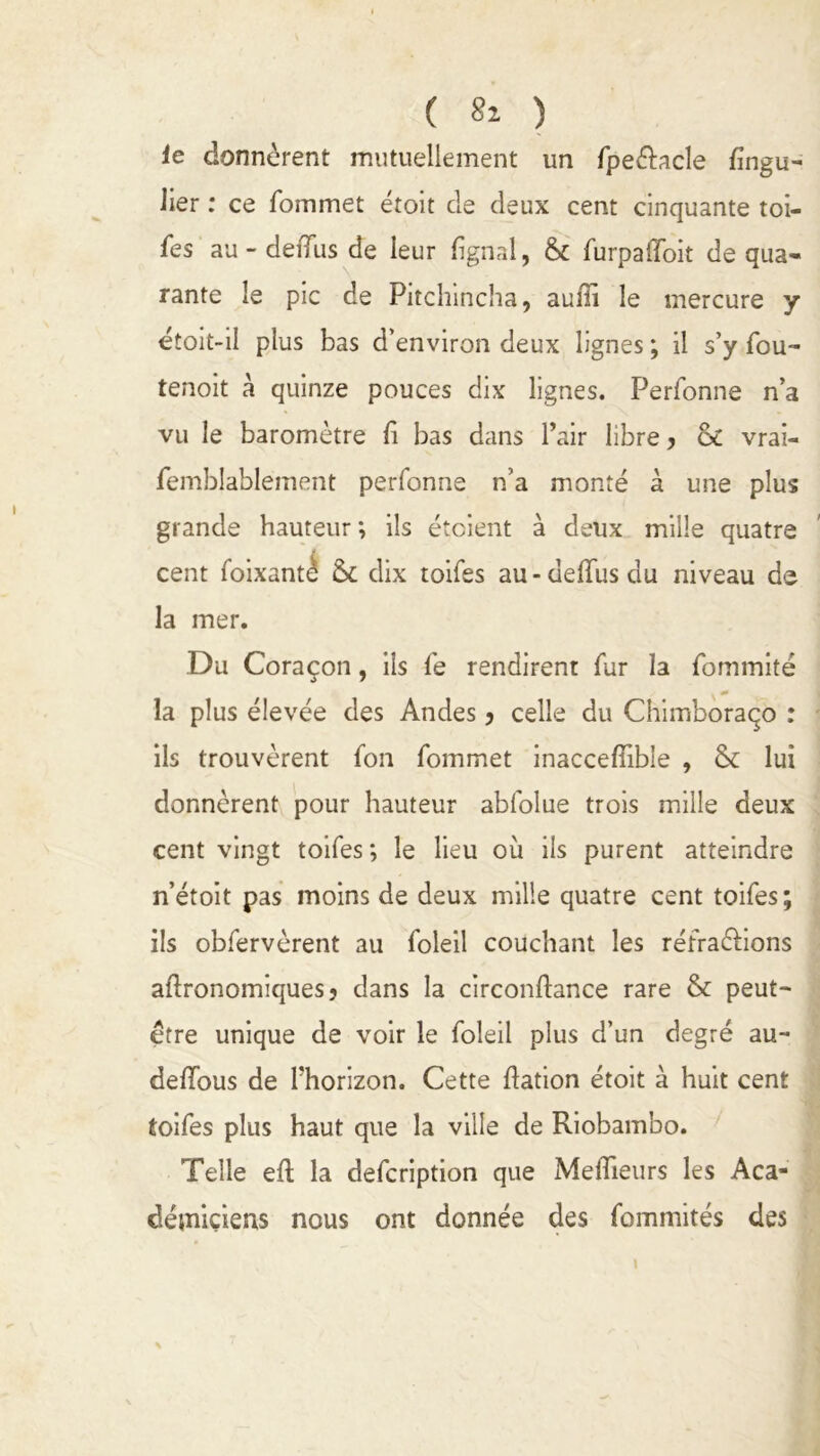 le donnèrent mutuellement un fpe&acle fingu- lier : ce fommet étoit de deux cent cinquante toi- les au - de dus de leur lignai, & furpaiToit de qua- rante le pic de Pitchincha, auiïi le mercure y étoit-il plus bas d’environ deux lignes ; il s’y fou- tenoit à quinze pouces dix lignes. Perfonne n’a vu le baromètre fi bas dans l’air libre, ôc vrai- femblablement perfonne n’a monté à une plus grande hauteur ; ils étaient à deux mille quatre cent foixanté & dix toifes au-deffusdu niveau de la mer. Du Coraçon, ils fe rendirent fur la fommité la plus élevée des Andes, celle du Chimboraço : ils trouvèrent fon fommet inaccefiible , & lui donnèrent pour hauteur abfolue trois mille deux cent vingt toifes ; le lieu où ils purent atteindre n’étoit pas moins de deux mille quatre cent toifes; ils obfervèrent au foleil couchant les réfra&ions agronomiques, dans la circonflance rare & peut- être unique de voir le foleil plus d’un degré au- de/îous de l'horizon. Cette dation étoit à huit cent toifes plus haut que la ville de Riobambo. Telle efl la defcription que Medieurs les Aca- démiciens nous ont donnée des fommités des