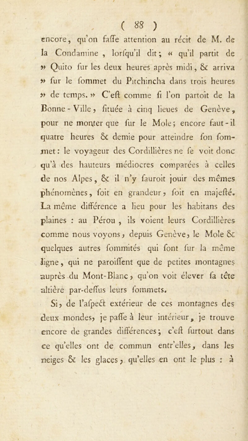 ( «8 ) encore, qu'on falTe attention au récit de M. de la Condamine , lorfqu’il dit ; « qu’il partit de » Quito fur les deux heures après midi, & arriva » fur le fommet du Pitchincha dans trois heures . ~ i » de temps. » C’efl comme fi l’on partoit de la Bonne-Ville 5 fituée à cinq lieues de Genève, pour ne monter que fur le Mole ; encore faut - il quatre heures demie pour atteindre fon fom- met : le voyageur des Cordillières ne fe voit donc qu’à des hauteurs médiocres comparées à celles de nos Alpes, & il n’y fauroit jouir des mêmes phénomènes, foit en grandeur ? foit en inajefïé. La même différence a lieu pour les habitans des plaines : au Pérou , ils voient leurs Cordillières comme nous voyons? depuis Genève? le Mole & quelques autres fommités qui font fur la même ligne, qui ne paroiffent que de petites montagnes auprès du Mont-Blanc? qu’on voit élever fa tête altière par-delfus leurs fommets. Si? de l’afpeéf extérieur de ces montagnes des deux mondes? je paflfe à leur intérieur, je trouve encore de grandes différences; c’eft furtout dans ce qu’elles ont de commun entr’elles, dans les neiges &: les glaces ; qu’elles en ont le plus : à