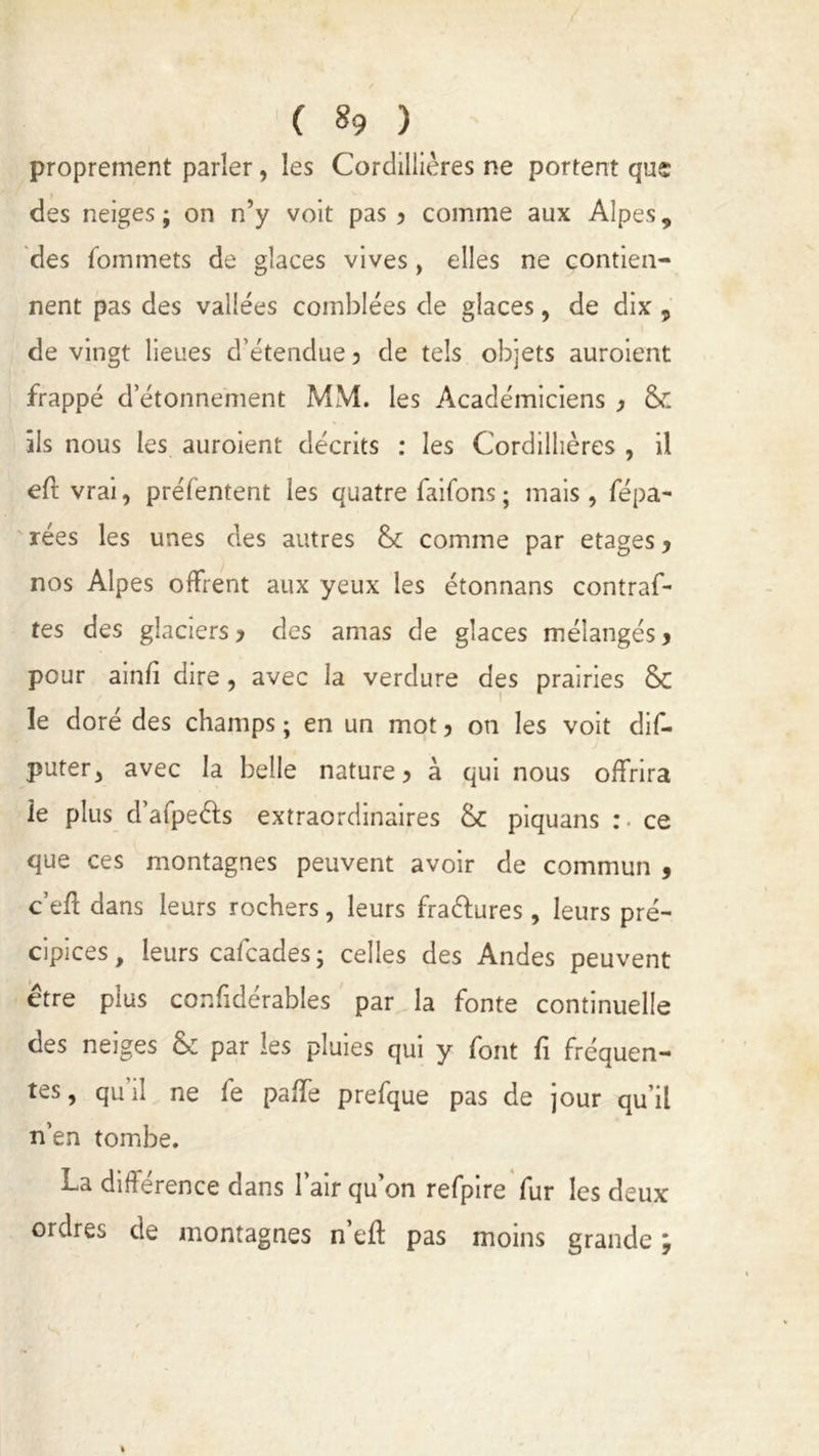 ( «9 ) proprement parler, les Cordillières ne portent que des neiges; on n’y voit pas? comme aux Alpes, des fommets de glaces vives, elles ne contien- nent pas des vallées comblées de glaces, de dix , de vingt lieues d’étendue ? de tels objets auroient frappé d’étonnement MM. les Académiciens ? & ils nous les auroient décrits : les Cordillières , il efl vrai, préfentent les quatre faifons ; mais, répa- rées les unes des autres &£ comme par etages ? nos Alpes offrent aux yeux les étonnans contraf- tes des glaciers ? des amas de glaces mélangés > pour ainfi dire, avec la verdure des prairies &C le doré des champs ; en un mot? on les voit dis- puter 5 avec la belle nature? à qui nous offrira le plus d’afpeéls extraordinaires & piquans : ce que ces montagnes peuvent avoir de commun , c’efl dans leurs rochers, leurs fra&ures, leurs pré- cipices, leurs cafcades ; celles des Andes peuvent être plus cor.fidérables par la fonte continuelle des neiges & par les pluies qui y font fi fréquen- tes , qu il ne fe paffe prefque pas de jour qu’il n’en tombe. La diff érence dans l’air qu’on refpire fur les deux ordres de montagnes n’eft pas moins grande ;