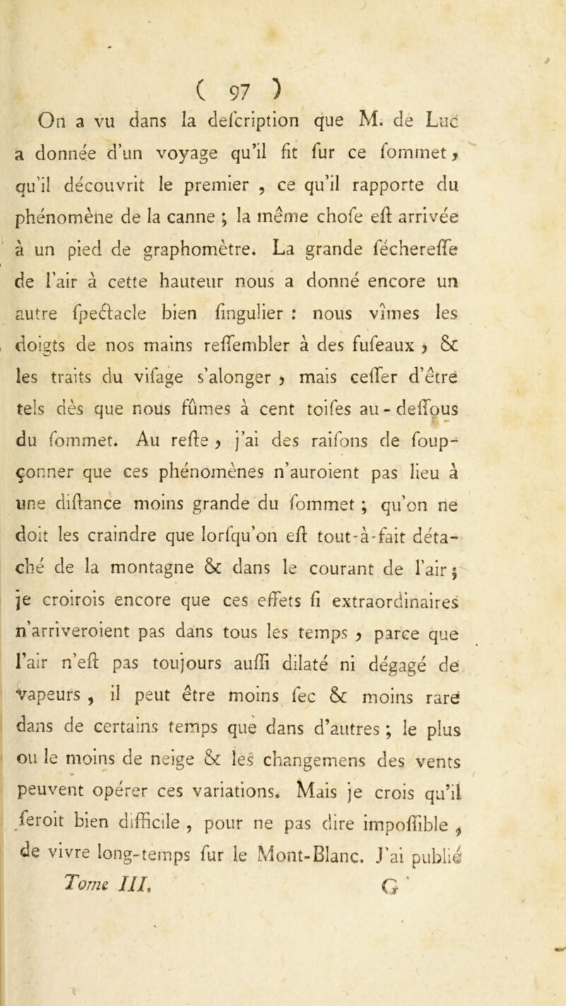 O 11 a vu dans la clefcription que M. de Luc a donnée d’un voyage qu’il fit fur ce Commet > qu’il découvrit le premier , ce qu’il rapporte du phénomène de la canne ; la même chofe efl arrivée à un pied de graphomètre. La grande fécherefîe de l’air à cette hauteur nous a donné encore un autre fpeéfacle bien fmgulier : nous vîmes les doigts de nos mains reffembler à des fufeaux y Sc les traits du vifage s’alonger > mais celfer d’être tels dès que nous fûmes à cent toifes au - delfous du fommet. Au refie y j’ai des raifons de Coup- çonner que ces phénomènes n'auroient pas lieu à une diftance moins grande du fommet ; qu’on ne doit les craindre que Iorfqu’on efl tout-à-fait déta- ché de la montagne & dans le courant de l’air ; je croirois encore que ces effets fi extraordinaires n’arriveroient pas dans tous les temps y parce que l’air n’eft pas toujours auffi dilaté ni dégagé de vapeurs , il peut être moins fec & moins rare dans de certains temps que dans d’autres ; le plus ou le moins de neige & les changemens des vents peuvent opérer ces variations. Mais je crois qu’il feroit bien difficile , pour ne pas dire impoffible , de vivre long-temps fur le Mont-Blanc. J’ai publie Tome III, G