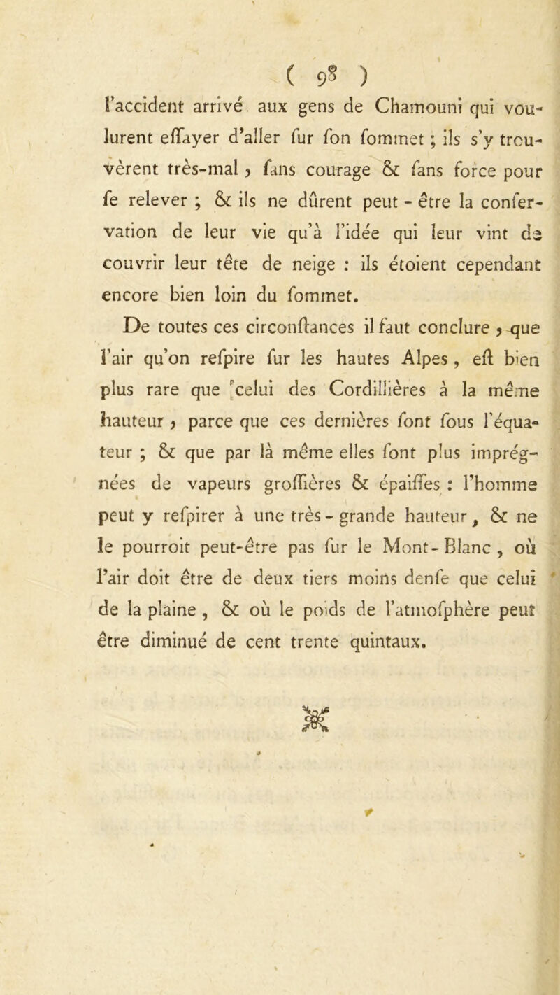 ( 9* ) l’accident arrivé aux gens de Chamouni qui vou- lurent efTayer d’aller fur Ton fommet ; ils s’y trou- vèrent très-mal, fans courage & fans force pour fe relever ; & ils ne durent peut - être la conser- vation de leur vie qu’à l’idée qui leur vint de couvrir leur tête de neige : ils étoient cependant encore bien loin du fommet. De toutes ces circonflances il faut conclure 5 <jue l’air qu’on refpire fur les hautes Alpes , ed bien plus rare que celui des Cordillières à la mé:ne hauteur > parce que ces dernières font fous l’équa- teur ; & que par là même elles font plus imprég- nées de vapeurs grodières & épaides : l’homme peut y refpirer à une très - grande hauteur, & ne le pourroit peut-être pas fur le Mont-Blanc, où l’air doit être de deux tiers moins denfe que celui de la plaine , & où le poids de l’atmofphère peut être diminué de cent trente quintaux.