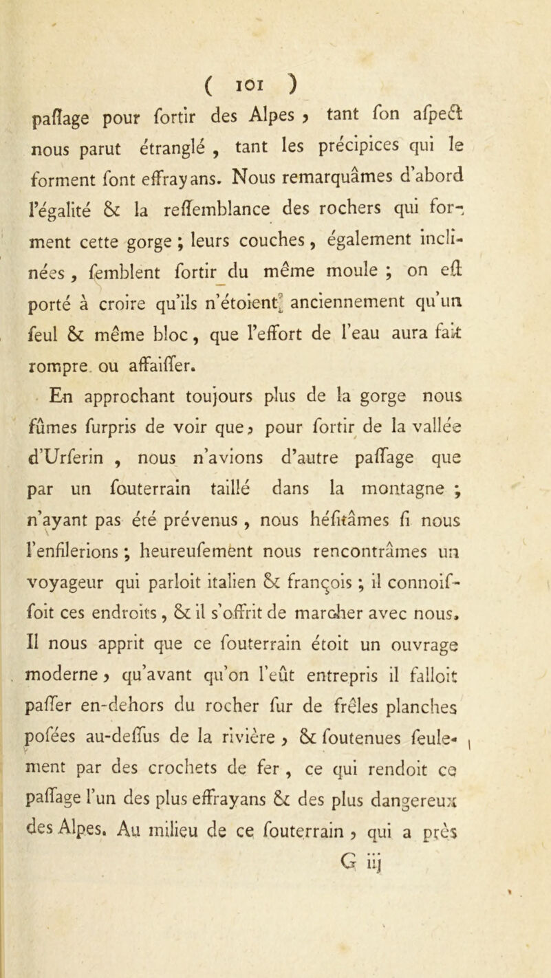 ( IOI ) pafïage pour fortir des Alpes y tant Ton afpeêl nous parut étranglé , tant les précipices qui le forment font effrayans. Nous remarquâmes d’abord l’égalité & la reffemblance des rochers qui for- ment cette gorge ; leurs couches, également incli- nées , femblent fortir du même moule ; on efl porté à croire qu’ils n’étoient' anciennement qu un feul & même bloc, que l’effort de 1 eau aura fait rompre ou affaiffer. En approchant toujours plus de la gorge nous fûmes furpris de voir que ? pour fortir de la vallée d’Urferin , nous n’avions d’autre paffage que par un fouterrain taillé dans la montagne ; n’ayant pas été prévenus , nous héfitâmes fi nous l’enfilerions ; heureufement nous rencontrâmes un voyageur qui parloit italien &£ francois ; il connoif- foit ces endroits, il s’offrit de maroher avec nous. Il nous apprit que ce fouterrain étoit un ouvrage moderne y qu’avant qu’on l’eût entrepris il falloit palier en-dehors du rocher fur de frêles planches pofées au-deflus de la rivière y & foutenues feule- ment par des crochets de fer , ce qui rendoit ce paffage l’un des plus effrayans & des plus dangereux des Alpes. Au milieu de ce fouterrain , qui a près