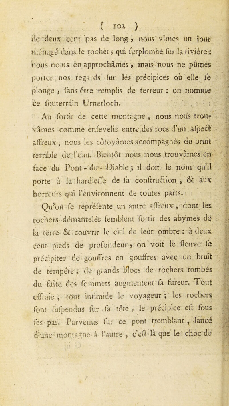 ( Ï01 ) de deux cent pas de long ? nous vîmes un jour ménagé dans le rocher? qui furplombe fur la rivière : nous no us en approchâmes > mais nous ne pûmes porter nos regards fur les précipices où elle fé plonge ? fans être remplis cle terreur : on nomme ce fouterrain Umerloch, Au fortir de cette montagne , nous nous trou- vâmes comme enfevelis entre des rocs d’un afpeêf affreux ; nous les côtoyâmes accompagnés du bruit terrible de l’eau. Bientôt nous nous trouvâmes en face du Pont - du - Diable ; il doit le nom qu’il porte à la hardieffe de fa conftruéfion , & aux horreurs qui l’environnent de toutes parts. Qu’on fe repréfente un antre affreux , dont les rochers démantelés femblent fortir des abymes de la terre &£ couvrir le ciel de leur ombre : à deux cent pieds de profondeur ? on voit le fleuve fô précipiter de gouffres en gouffres avec un bruit de tempête ; de grands Blocs de rochers tombés du faîte des fommets augmentent fa fureur. Tout effraie , tout intimide le voyageur ; les rochers font fufpeudus fur fa tête? le précipice efl fous fes pas. Parvenus fur ce pont tremblant , lance d’une montagne à l’autre , c’eft-là que le choc de