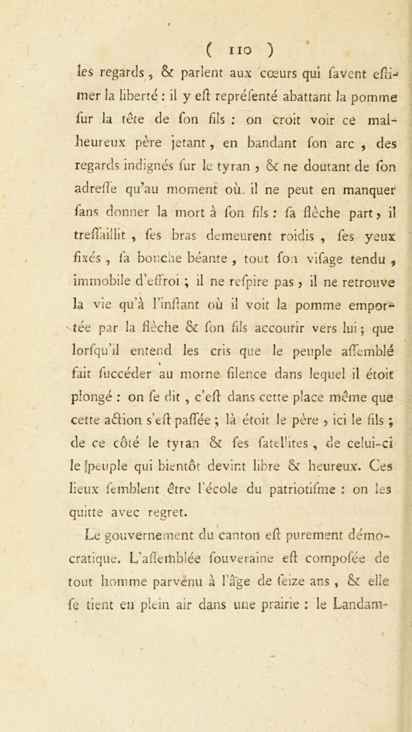 îes regards, & parient aux cœurs qui favent efit- mer la liberté : il y efl repréfenté abattant la pomme fur la tête de fon fils : on croit voir ce mal- heureux père jetant, en bandant fon arc , des regards indignés fur le tyran , &c ne doutant de fon adreiîe qu’au moment où il ne peut en manquer fans donner la mort à fon fils : fa flèche part 5 il treflaillit , fes bras demeurent roidis , fes yeux fixés , fa bouche béante , tout foa vifage tendu , immobile d’effroi ; il ne refpire pas} il ne retrouve la vie qu’à l’inftant où il voit la pomme empor- tée par la flèche & fon fils accourir vers lui ; que lorfqu’il entend les cris que le peuple aflemblé » fait fuccéder au morne fllence dans lequel il étoit plongé : on fe dit , c’eft dans cette place même que cette aêfion s’eA paflfée ; là étoit le père ? ici le fils ; de ce côté le tyran & fes fatelhtes , de celui-ci le [peuple qui bientôt devint libre & heureux. Ces lieux femblent être l'école du patriotifme : on les quitte avec regret. Le gouvernement du canton efl: purement démo- cratique. L'aflerhblée fouveraine efl: compofée de tout homme parvenu à l’âge de feize ans , & elle fe tient en plein air dans une prairie : le Landam-