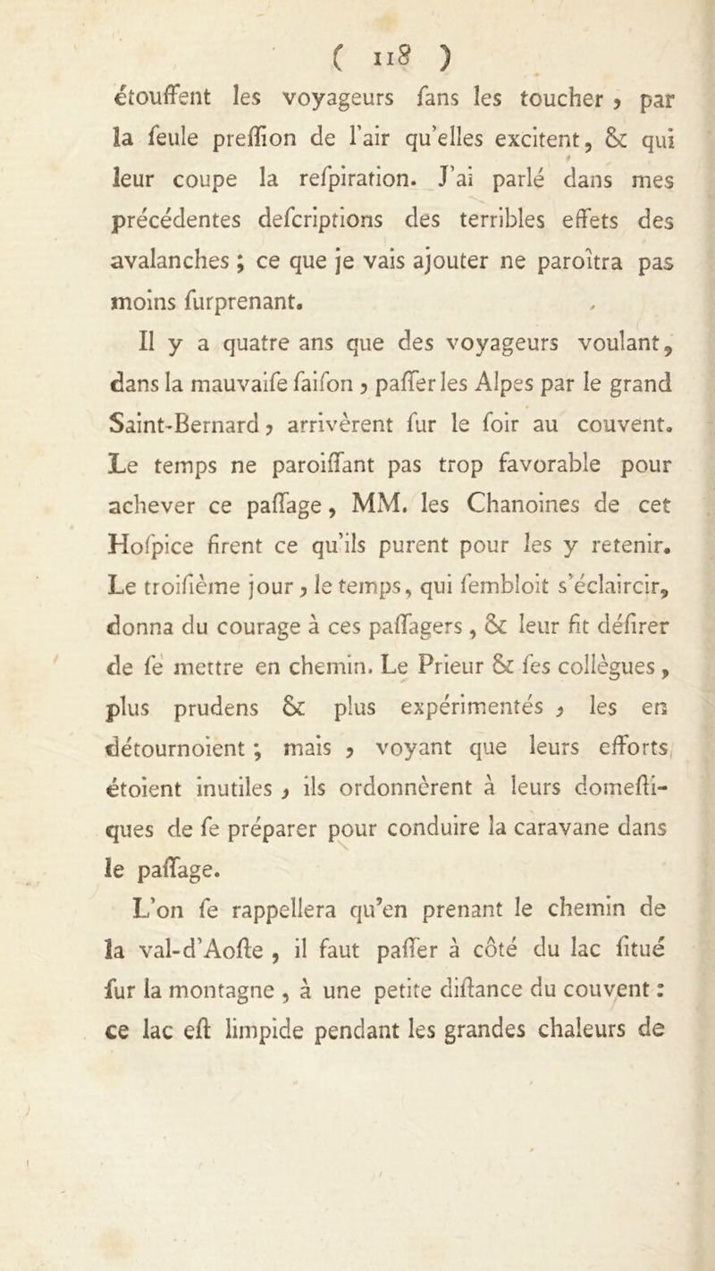 C ) étouffent les voyageurs fans les toucher > par la feule prelïion de l’air qu’elles excitent, & qui « leur coupe la refpiration. J’ai parlé dans mes précédentes defcriptions des terribles effets des avalanches ; ce que je vais ajouter ne paroîtra pas moins furprenant. Il y a quatre ans que des voyageurs voulant, dans la mauvaife faifon ? pafferles Alpes par le grand Saint-Bernard ? arrivèrent fur le foir au couvent. Le temps ne paroiffant pas trop favorable pour achever ce paffage, MM. les Chanoines de cet Hofpice firent ce qu’ils purent pour les y retenir. Le troifième jour, le temps, qui fembloit s’éclaircir, donna du courage à ces paflagers, & leur fit délirer de fe mettre en chemin. Le Prieur & fes collègues, plus prudens & plus expérimentés , les en détournoient ; mais ? voyant que leurs efforts étoient inutiles > ils ordonnèrent à leurs domefii- ques de fe préparer pour conduire la caravane dans le paffage. L’on fe rappellera qu’en prenant le chemin de la val-d’Aofte , il faut paffer à côté du lac fitué fur la montagne , à une petite diffance du couvent : ce lac eft limpide pendant les grandes chaleurs de