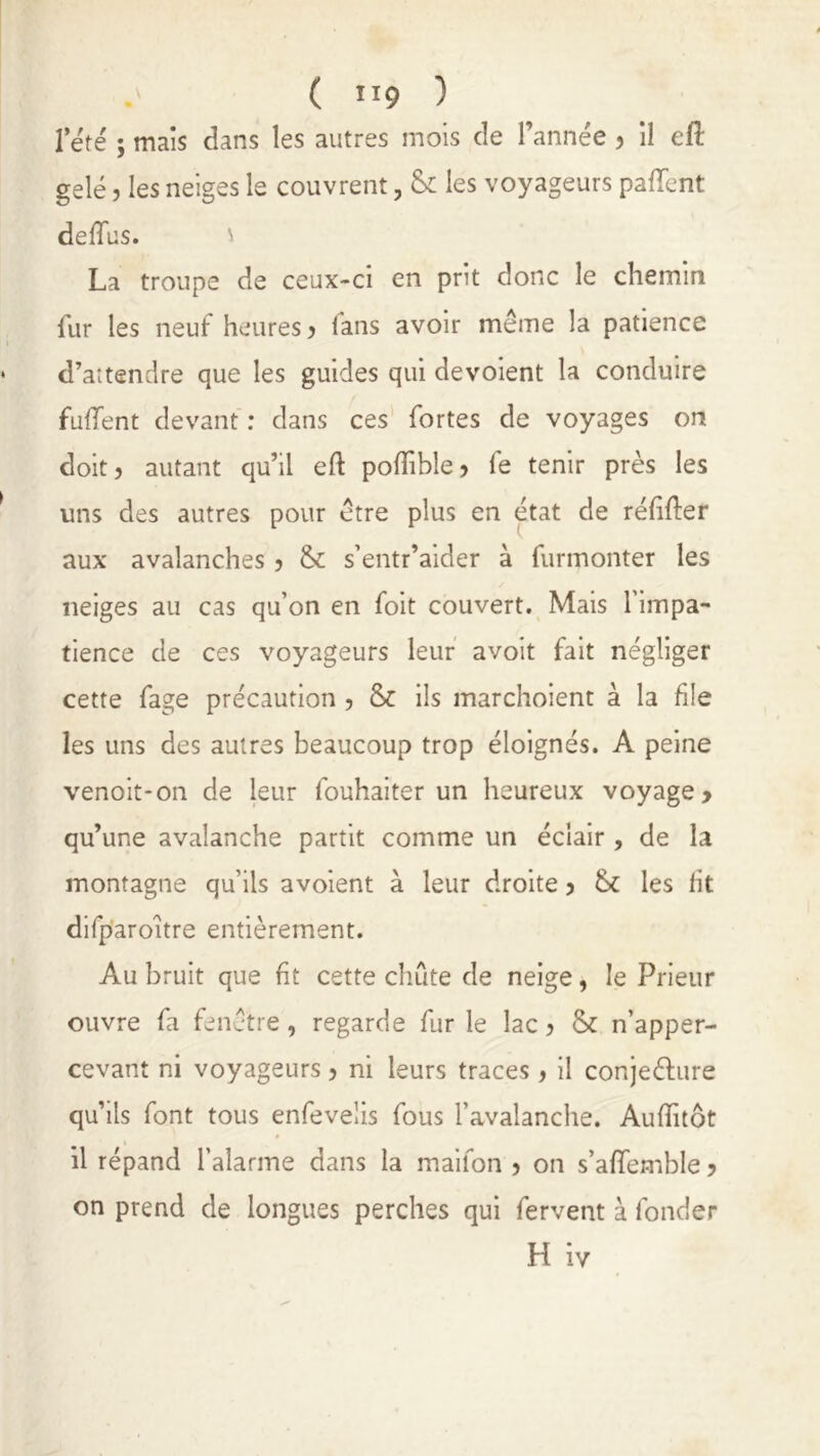 rété ; mais dans les autres mois de l’année, il eft gelé ? les neiges le couvrent, tk les voyageurs palîent deflus. \ La troupe de ceux-ci en prit donc le chemin fur les neuf heures , fans avoir même la patience d’attendre que les guides qui dévoient la conduire fuffent devant : dans ces fortes de voyages on doit, autant qu’il efl poffible, fe tenir près les uns des autres pour être plus en état de refiler aux avalanches , &: s’entr’aider à furmonter les neiges au cas qu’on en foit couvert. Mais l’impa- tience de ces voyageurs leur avoit fait négliger cette fage précaution , & ils marchoient à la file les uns des autres beaucoup trop éloignés. A peine venoit-on de leur fouhaiter un heureux voyage, qu’une avalanche partit comme un éclair , de la montagne qu’ils avoient à leur droite, 6c les fit difparoitre entièrement. Au bruit que fit cette chute de neige, le Prieur ouvre fa fenêtre, regarde fur le lac, & n’apper- cevant ni voyageurs, ni leurs traces, il conjeélure qu’ils font tous enfevelis fous l’avalanche. Auffitôt il répand l’alarme dans la maifon , on s’affemble, on prend de longues perches qui fervent à fonder H iv