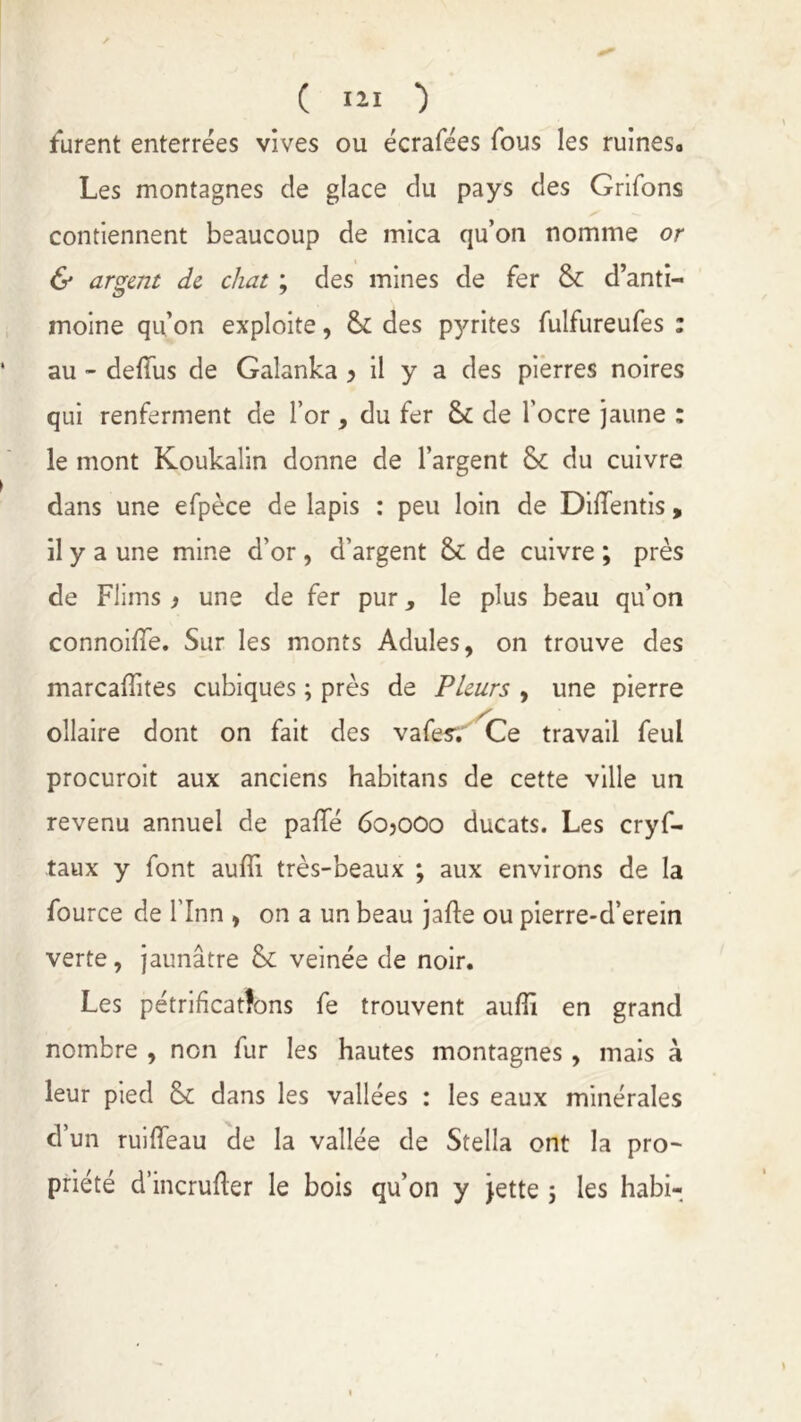 furent enterrées vives ou écrafées fous les ruines. Les montagnes de glace du pays des Grifons contiennent beaucoup de mica qu’on nomme or & argent de chat ; des mines de fer 8c d’anti- moine qu’on exploite, 8c des pyrites fulfureufes : au - deffus de Galanka y il y a des pierres noires qui renferment de l’or , du fer 8c de l'ocre jaune : le mont Koukalin donne de l’argent 8c du cuivre dans une efpèce de lapis : peu loin de DiiTentis , il y a une mine d’or , d’argent 8c de cuivre ; près de Flims y une de fer pur le plus beau qu’on connoiffe. Sur les monts Adules, on trouve des marcaiïites cubiques ; près de Pleurs , une pierre ollaire dont on fait des vafesv Ce travail feul procuroit aux anciens habitans de cette ville un revenu annuel de paflfé 6o?ooo ducats. Les cryf- taux y font auffi très-beaux ; aux environs de la fource de l'Inn , on a un beau jafte ou pierre-d’erein verte , jaunâtre 8c veinée de noir. Les pétrifications fe trouvent auflî en grand nombre , non fur les hautes montagnes, mais à leur pied 8c dans les vallées : les eaux minérales d’un ruiffeau de la vallée de Stella ont la pro- priété d’incrufler le bois qu’on y jette 5 les habi-