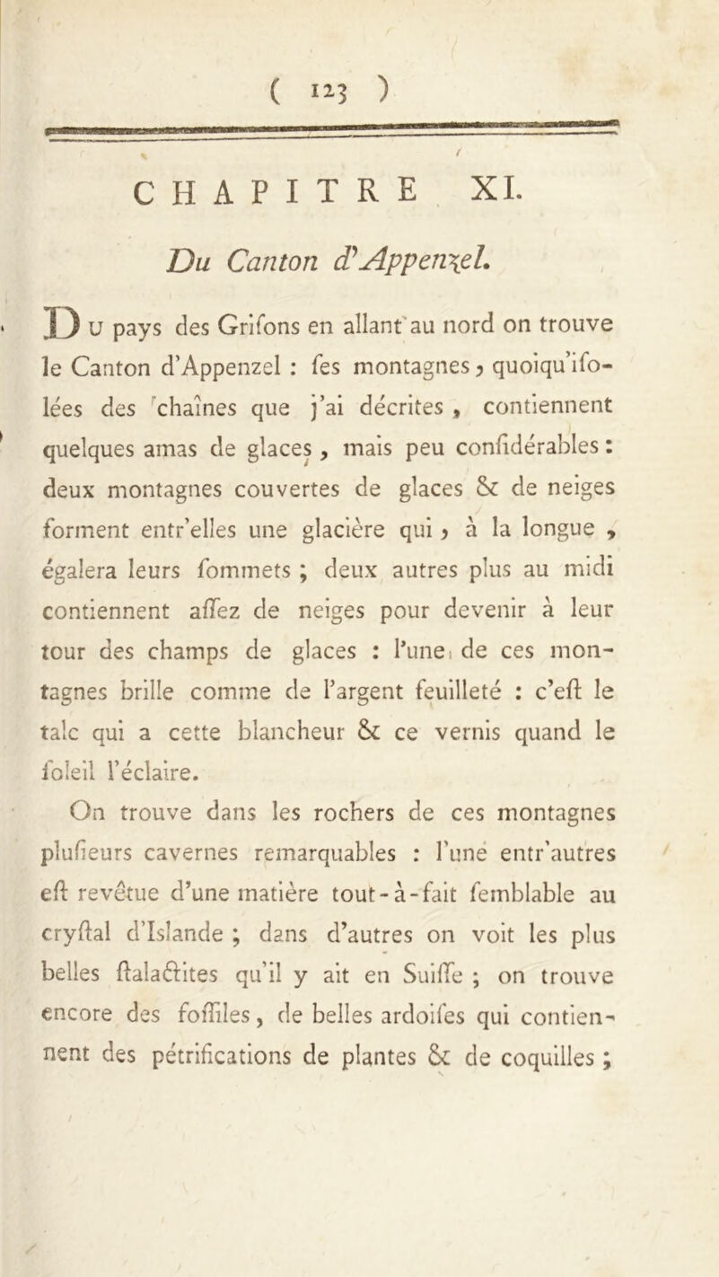 CHAPITRE XI. Du Canton d'Appen\eL ■ D u pays des Grifons en allant au nord on trouve le Canton d’Appenzel : Tes montagnes > quoiqu’ifo- lées des chaînes que j’ai décrites , contiennent quelques amas de glaces, mais peu confidérables : deux montagnes couvertes de glaces & de neiges forment entr’elîes une glacière qui > à la longue , égalera leurs fommets ; deux autres plus au midi contiennent allez de neiges pour devenir à leur tour des champs de glaces : hune, de ces mon- tagnes brille comme de l’argent feuilleté : c’efl le talc qui a cette blancheur ce vernis quand le foîeil l’éclaire. On trouve dans les rochers de ces montagnes plulieurs cavernes remarquables : l'une entr’autres ed revêtue d’une matière tout-à-fait femblable au crydal d’Islande ; dans d’autres on voit les plus belles dala&ites qu’il y ait en Suide ; on trouve encore des fodiles, de belles ardoifes qui contien- nent des pétrifications de plantes £k de coquilles ; /