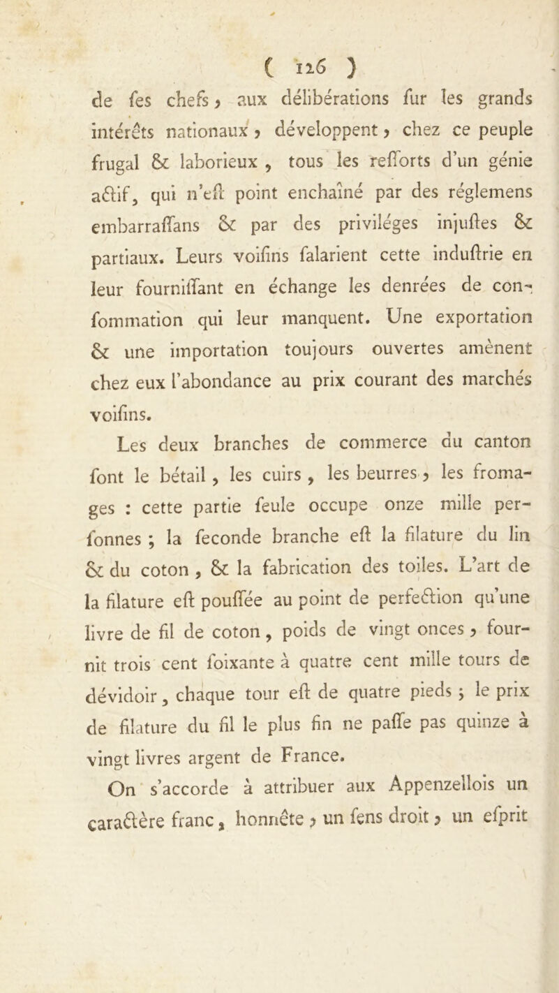 de fes chefs y aux délibérations fur les grands intérêts nationaux y développent y chez ce peuple frugal & laborieux , tous les reflorts d’un génie aélif, qui n’eft point enchaîné par des réglemens embarraffans & par des privilèges injuftes & partiaux. Leurs voifins falarient cette induftrie en leur fourniffant en échange les denrées de con- fommation qui leur manquent. Une exportation & une importation toujours ouvertes amènent chez eux l’abondance au prix courant des marchés voifins. Les deux branches de commerce du canton font le bétail , les cuirs , les beurres 5 les froma- ges : cette partie feule occupe onze mille per- fonnes ; la fécondé branche eft la filature du lin & du coton , tk la fabrication des toiles. L’art de la filature eft pouflee au point de perfe&ion qu’une livre de fil de coton, poids de vingt onces, four- nit trois cent foixante à quatre cent mille tours de dévidoir, chaque tour eft de quatre pieds ; le prix de filature du fil le plus fin ne pâlie pas quinze à vingt livres argent de France. On s’accorde à attribuer aux Appenzellois un caraélère franc, honnête ? un fens droit > un efprit