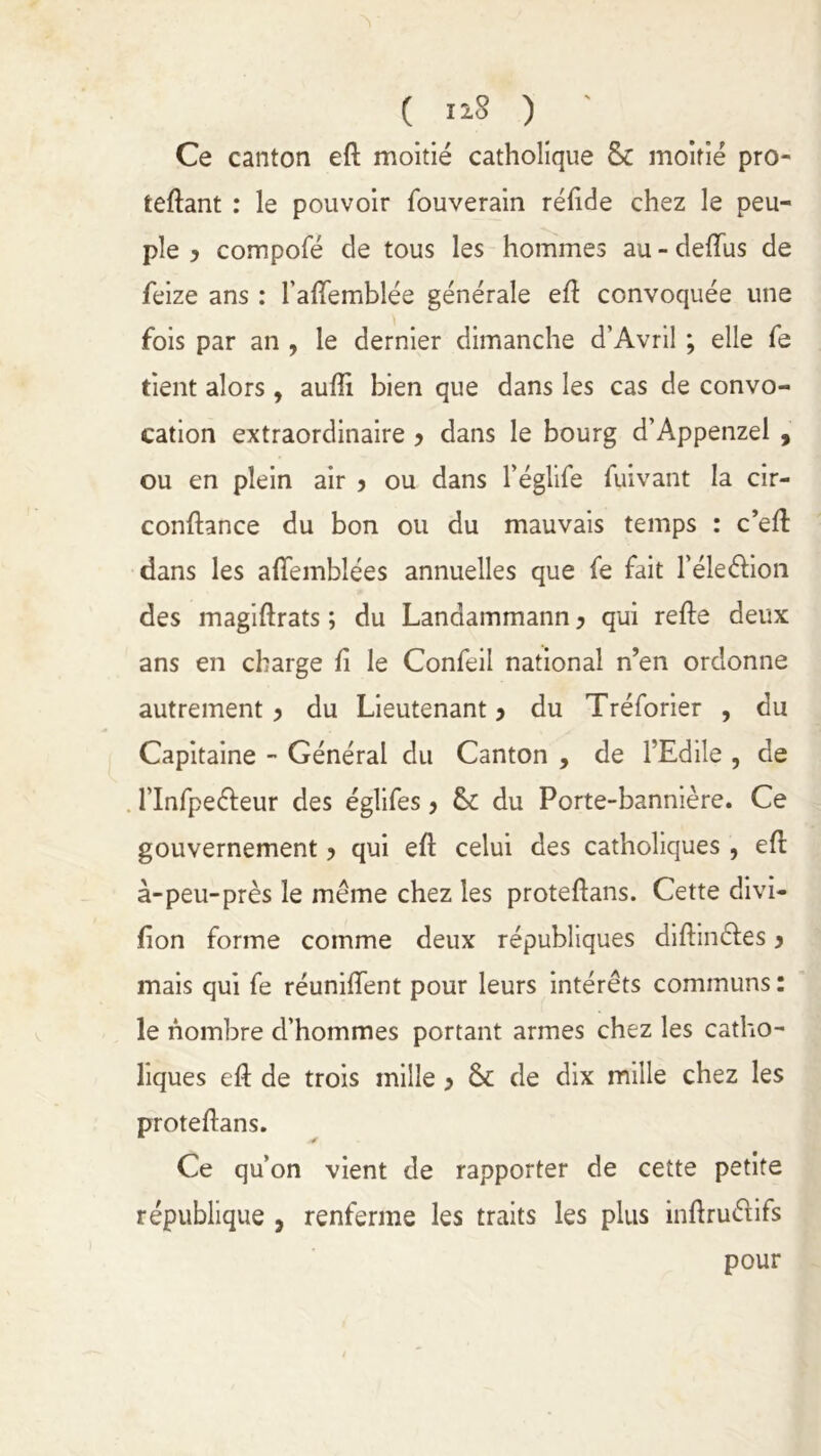 Ce canton eft moitié catholique 8c moitié pro- férant : le pouvoir fouverain réfide chez le peu- ple y compofé de tous les hommes au - deftus de feize ans : l’afîemblée générale eft convoquée une fois par an , le dernier dimanche d'Avril ; elle fe tient alors, aufti bien que dans les cas de convo- cation extraordinaire y dans le bourg d’Appenzel , ou en plein air y ou dans l’églife fuivant la cir- conftance du bon ou du mauvais temps : c’eft dans les affemblées annuelles que fe fait l’éleélion des magiftrats ; du Landammann, qui refte deux ans en charge ft le Confeil national n’en ordonne autrement y du Lieutenant y du Tréforier , du Capitaine - Général du Canton , de l’Edile , de l’Infpeéleur des églifes ? 8c du Porte-bannière. Ce gouvernement y qui eft celui des catholiques , eft à-peu-près le même chez les proteftans. Cette divi- fion forme comme deux républiques diftmêfes y mais qui fe réuniiïent pour leurs intérêts communs : le nombre d’hommes portant armes chez les catho- liques eft de trois mille y 8c de dix mille chez les proteftans. Ce qu’on vient de rapporter de cette petite république , renferme les traits les plus inftruétifs pour