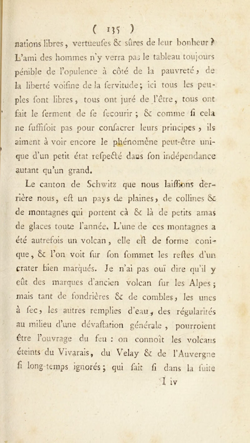 nations libres, vertueufes & sûres de leur bonheur ? L’ami des hommes n’y verra paa le tableau toujours pénible de l’opulence a côté de la pauvreté , de la liberté voifine delà fervitude; ici tous les peu- ples font libres, tous ont juré de l’étre, tous ont fait le ferment de le fecourir ; & comme h cela ne fuffiloit pas pour coafacrer leurs principes > ils aiment à voir encore le phénomène peut-être uni- que d’un petit état refpeélé daos fon indépendance autant qu’un grand. Le canton de Schwitz que nous laifïkms der- rière nous, eft un pays de plaines> de collines & de montagnes qui portent cà & là de petits amas de glaces toute l'année. L’une de ces montagnes a été autrefois un volcan , elle eft de forme coni- que , l’on voit fur fon fommet les reftes d’un crater bien marqués. Je n’ai pas ouï dire qu’il y eût des marques d'ancien volcan fur les Alpes ; mais tant de fondrières & de combles, les unes a fec, les autres remplies d eau, des régularités au milieu d’une dévaluation générale , pourroient être l’ouvrage du feu : on connoït les volcans éteints du Vivarais, du Velay & de l’Auvergne f longtemps ignorés; qui fait fi dans la fuite